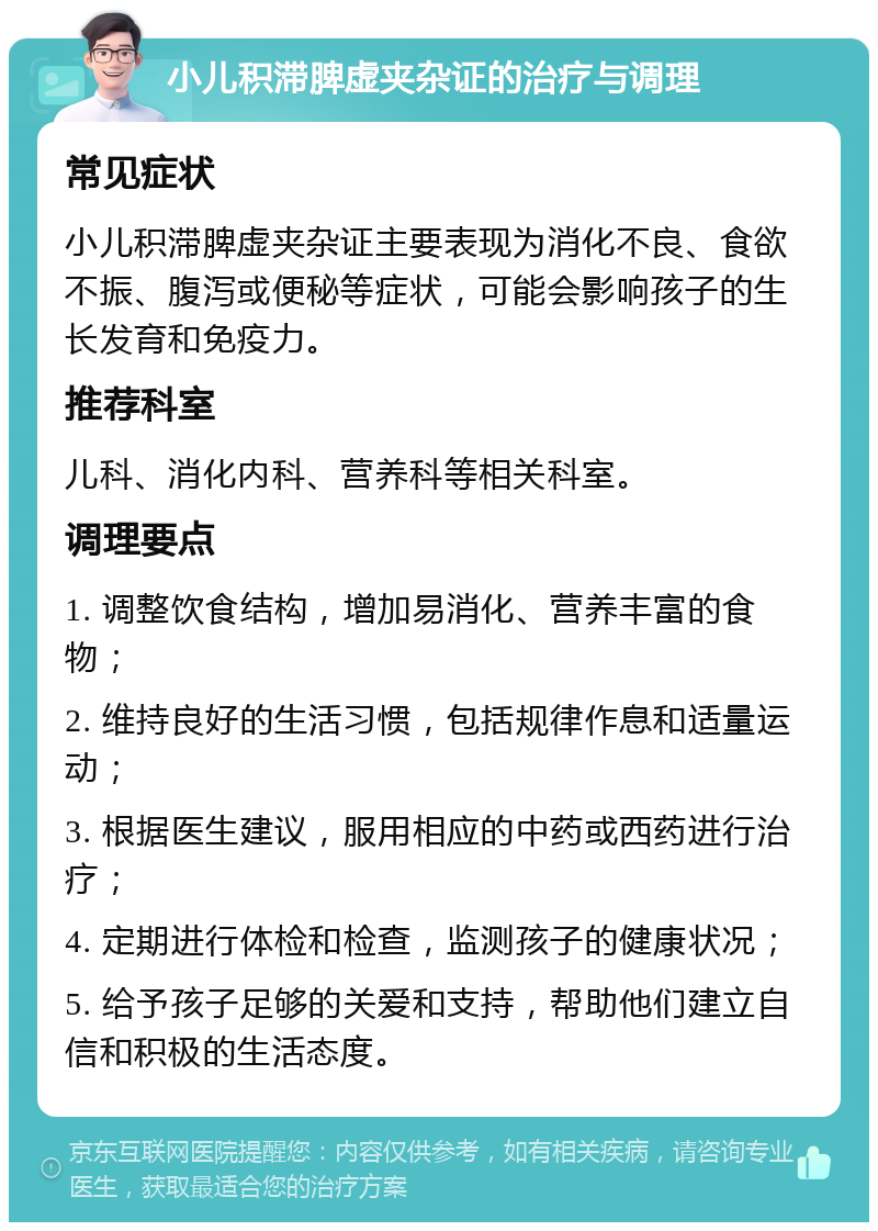 小儿积滞脾虚夹杂证的治疗与调理 常见症状 小儿积滞脾虚夹杂证主要表现为消化不良、食欲不振、腹泻或便秘等症状，可能会影响孩子的生长发育和免疫力。 推荐科室 儿科、消化内科、营养科等相关科室。 调理要点 1. 调整饮食结构，增加易消化、营养丰富的食物； 2. 维持良好的生活习惯，包括规律作息和适量运动； 3. 根据医生建议，服用相应的中药或西药进行治疗； 4. 定期进行体检和检查，监测孩子的健康状况； 5. 给予孩子足够的关爱和支持，帮助他们建立自信和积极的生活态度。