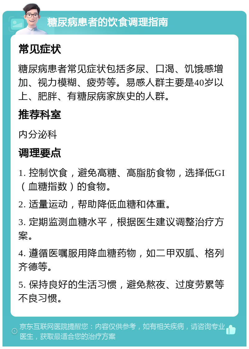 糖尿病患者的饮食调理指南 常见症状 糖尿病患者常见症状包括多尿、口渴、饥饿感增加、视力模糊、疲劳等。易感人群主要是40岁以上、肥胖、有糖尿病家族史的人群。 推荐科室 内分泌科 调理要点 1. 控制饮食，避免高糖、高脂肪食物，选择低GI（血糖指数）的食物。 2. 适量运动，帮助降低血糖和体重。 3. 定期监测血糖水平，根据医生建议调整治疗方案。 4. 遵循医嘱服用降血糖药物，如二甲双胍、格列齐德等。 5. 保持良好的生活习惯，避免熬夜、过度劳累等不良习惯。