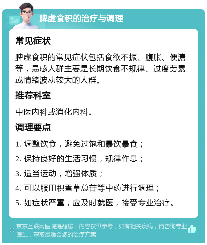 脾虚食积的治疗与调理 常见症状 脾虚食积的常见症状包括食欲不振、腹胀、便溏等，易感人群主要是长期饮食不规律、过度劳累或情绪波动较大的人群。 推荐科室 中医内科或消化内科。 调理要点 1. 调整饮食，避免过饱和暴饮暴食； 2. 保持良好的生活习惯，规律作息； 3. 适当运动，增强体质； 4. 可以服用积雪草总苷等中药进行调理； 5. 如症状严重，应及时就医，接受专业治疗。