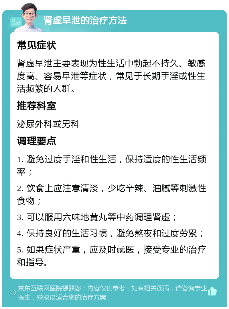 肾虚早泄的治疗方法 常见症状 肾虚早泄主要表现为性生活中勃起不持久、敏感度高、容易早泄等症状，常见于长期手淫或性生活频繁的人群。 推荐科室 泌尿外科或男科 调理要点 1. 避免过度手淫和性生活，保持适度的性生活频率； 2. 饮食上应注意清淡，少吃辛辣、油腻等刺激性食物； 3. 可以服用六味地黄丸等中药调理肾虚； 4. 保持良好的生活习惯，避免熬夜和过度劳累； 5. 如果症状严重，应及时就医，接受专业的治疗和指导。