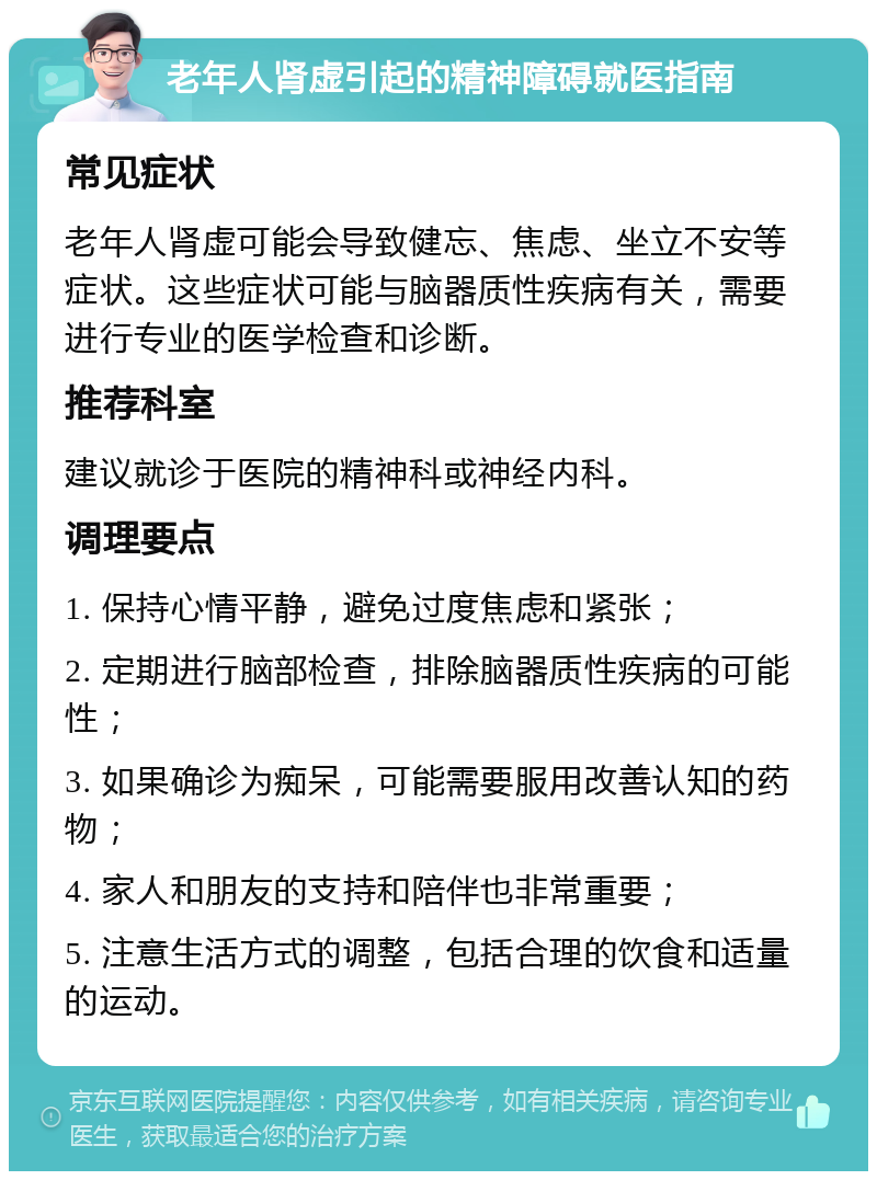 老年人肾虚引起的精神障碍就医指南 常见症状 老年人肾虚可能会导致健忘、焦虑、坐立不安等症状。这些症状可能与脑器质性疾病有关，需要进行专业的医学检查和诊断。 推荐科室 建议就诊于医院的精神科或神经内科。 调理要点 1. 保持心情平静，避免过度焦虑和紧张； 2. 定期进行脑部检查，排除脑器质性疾病的可能性； 3. 如果确诊为痴呆，可能需要服用改善认知的药物； 4. 家人和朋友的支持和陪伴也非常重要； 5. 注意生活方式的调整，包括合理的饮食和适量的运动。