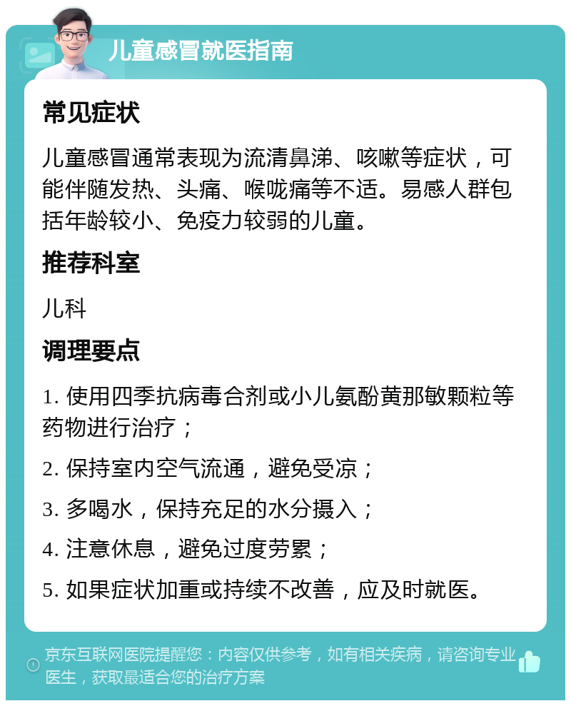 儿童感冒就医指南 常见症状 儿童感冒通常表现为流清鼻涕、咳嗽等症状，可能伴随发热、头痛、喉咙痛等不适。易感人群包括年龄较小、免疫力较弱的儿童。 推荐科室 儿科 调理要点 1. 使用四季抗病毒合剂或小儿氨酚黄那敏颗粒等药物进行治疗； 2. 保持室内空气流通，避免受凉； 3. 多喝水，保持充足的水分摄入； 4. 注意休息，避免过度劳累； 5. 如果症状加重或持续不改善，应及时就医。