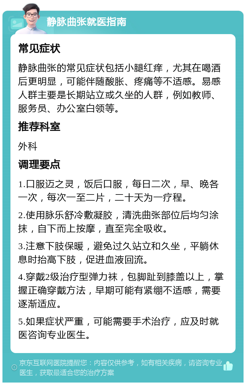 静脉曲张就医指南 常见症状 静脉曲张的常见症状包括小腿红痒，尤其在喝酒后更明显，可能伴随酸胀、疼痛等不适感。易感人群主要是长期站立或久坐的人群，例如教师、服务员、办公室白领等。 推荐科室 外科 调理要点 1.口服迈之灵，饭后口服，每日二次，早、晚各一次，每次一至二片，二十天为一疗程。 2.使用脉乐舒冷敷凝胶，清洗曲张部位后均匀涂抹，自下而上按摩，直至完全吸收。 3.注意下肢保暖，避免过久站立和久坐，平躺休息时抬高下肢，促进血液回流。 4.穿戴2级治疗型弹力袜，包脚趾到膝盖以上，掌握正确穿戴方法，早期可能有紧绷不适感，需要逐渐适应。 5.如果症状严重，可能需要手术治疗，应及时就医咨询专业医生。