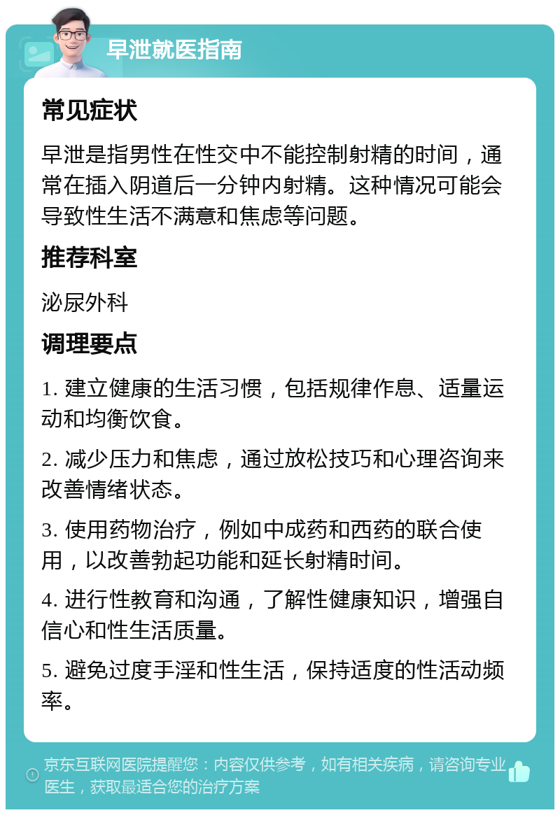 早泄就医指南 常见症状 早泄是指男性在性交中不能控制射精的时间，通常在插入阴道后一分钟内射精。这种情况可能会导致性生活不满意和焦虑等问题。 推荐科室 泌尿外科 调理要点 1. 建立健康的生活习惯，包括规律作息、适量运动和均衡饮食。 2. 减少压力和焦虑，通过放松技巧和心理咨询来改善情绪状态。 3. 使用药物治疗，例如中成药和西药的联合使用，以改善勃起功能和延长射精时间。 4. 进行性教育和沟通，了解性健康知识，增强自信心和性生活质量。 5. 避免过度手淫和性生活，保持适度的性活动频率。