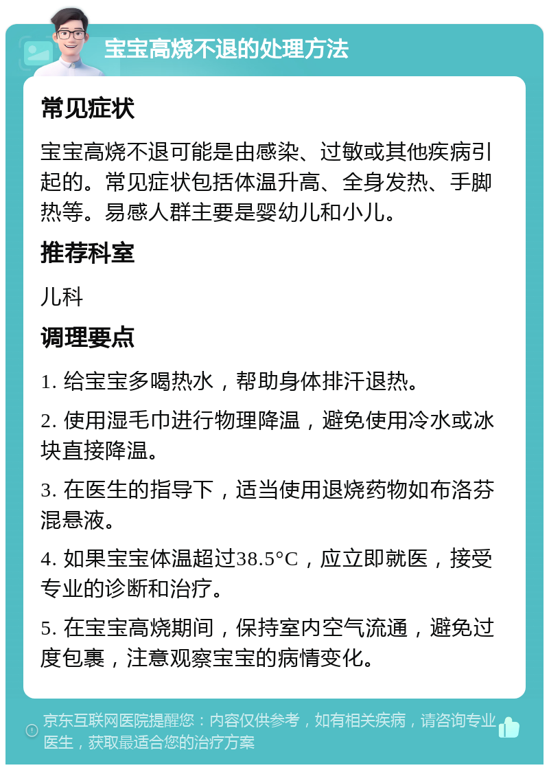 宝宝高烧不退的处理方法 常见症状 宝宝高烧不退可能是由感染、过敏或其他疾病引起的。常见症状包括体温升高、全身发热、手脚热等。易感人群主要是婴幼儿和小儿。 推荐科室 儿科 调理要点 1. 给宝宝多喝热水，帮助身体排汗退热。 2. 使用湿毛巾进行物理降温，避免使用冷水或冰块直接降温。 3. 在医生的指导下，适当使用退烧药物如布洛芬混悬液。 4. 如果宝宝体温超过38.5°C，应立即就医，接受专业的诊断和治疗。 5. 在宝宝高烧期间，保持室内空气流通，避免过度包裹，注意观察宝宝的病情变化。