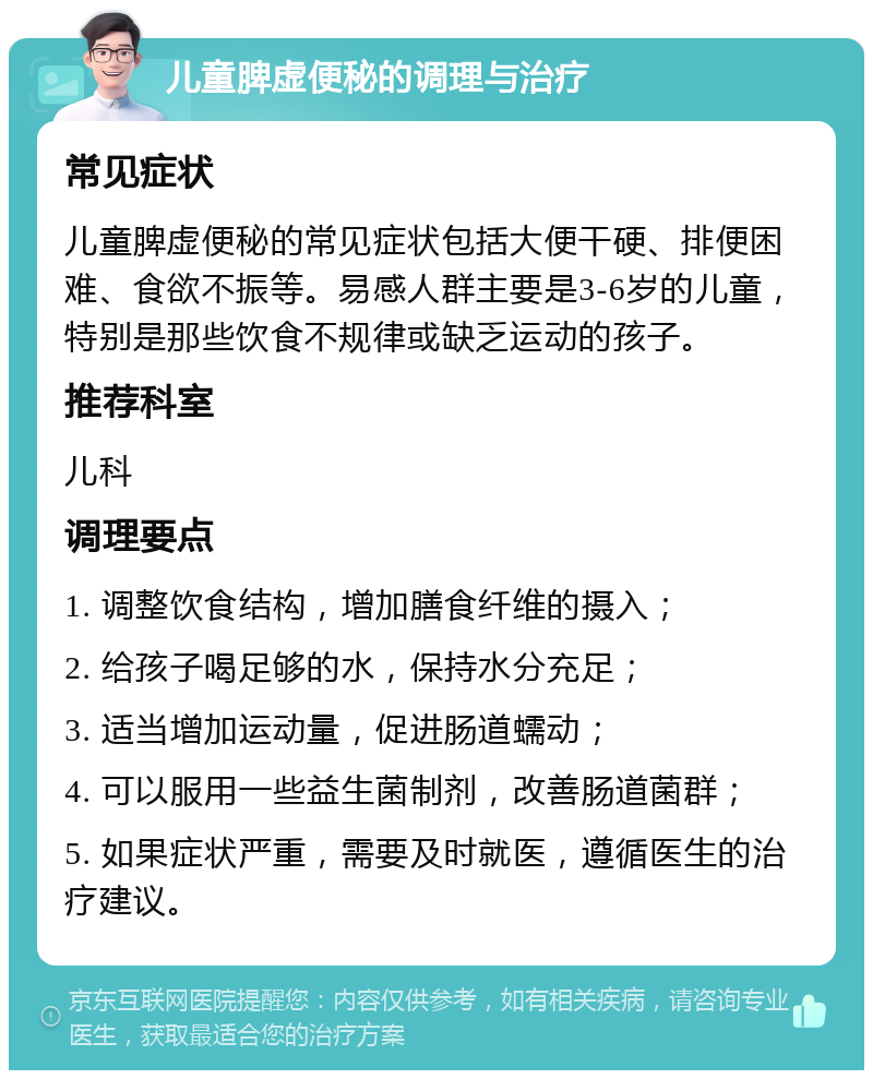 儿童脾虚便秘的调理与治疗 常见症状 儿童脾虚便秘的常见症状包括大便干硬、排便困难、食欲不振等。易感人群主要是3-6岁的儿童，特别是那些饮食不规律或缺乏运动的孩子。 推荐科室 儿科 调理要点 1. 调整饮食结构，增加膳食纤维的摄入； 2. 给孩子喝足够的水，保持水分充足； 3. 适当增加运动量，促进肠道蠕动； 4. 可以服用一些益生菌制剂，改善肠道菌群； 5. 如果症状严重，需要及时就医，遵循医生的治疗建议。