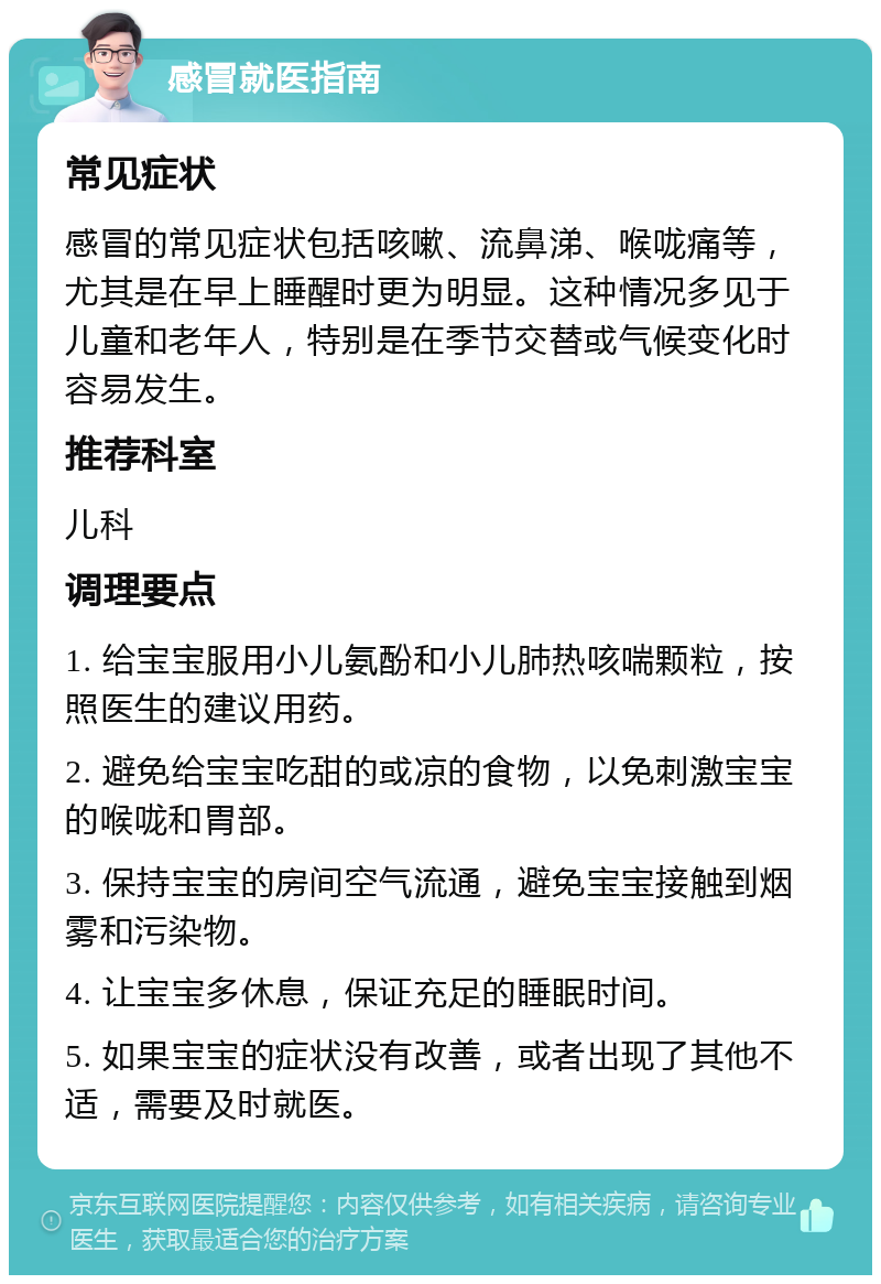 感冒就医指南 常见症状 感冒的常见症状包括咳嗽、流鼻涕、喉咙痛等，尤其是在早上睡醒时更为明显。这种情况多见于儿童和老年人，特别是在季节交替或气候变化时容易发生。 推荐科室 儿科 调理要点 1. 给宝宝服用小儿氨酚和小儿肺热咳喘颗粒，按照医生的建议用药。 2. 避免给宝宝吃甜的或凉的食物，以免刺激宝宝的喉咙和胃部。 3. 保持宝宝的房间空气流通，避免宝宝接触到烟雾和污染物。 4. 让宝宝多休息，保证充足的睡眠时间。 5. 如果宝宝的症状没有改善，或者出现了其他不适，需要及时就医。