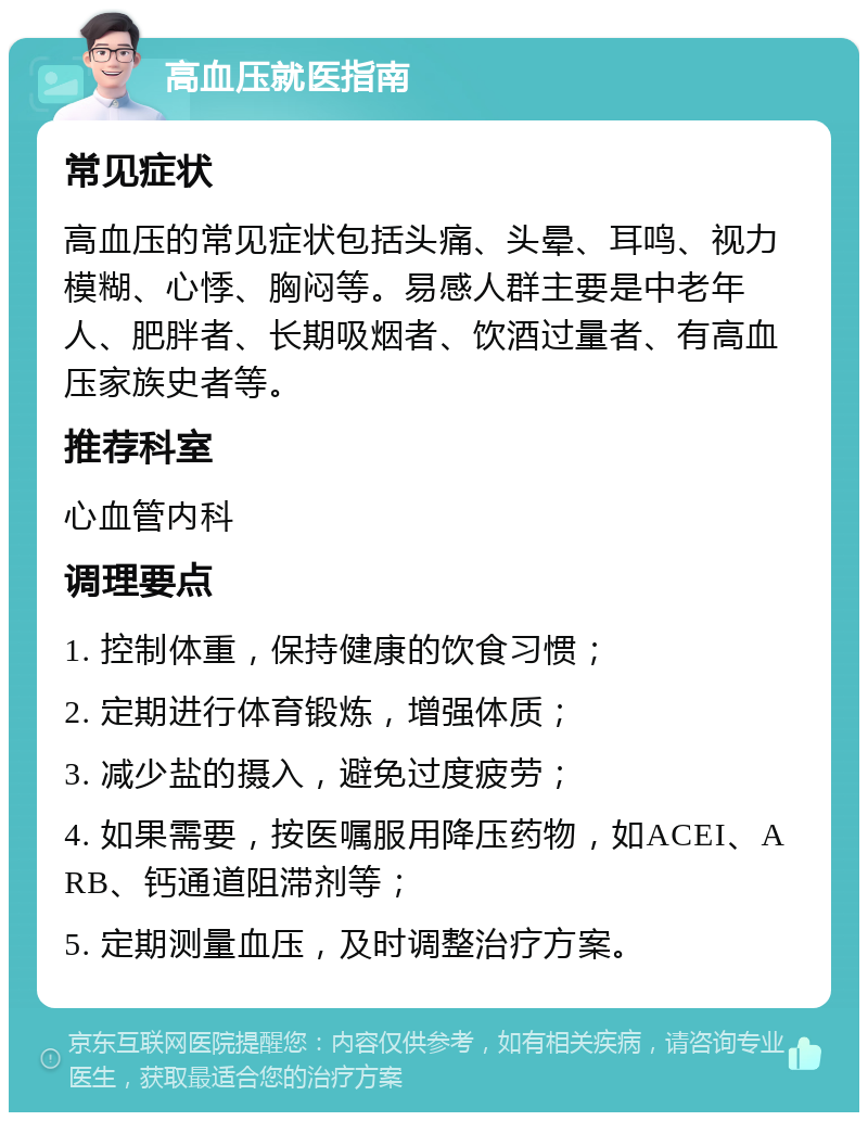 高血压就医指南 常见症状 高血压的常见症状包括头痛、头晕、耳鸣、视力模糊、心悸、胸闷等。易感人群主要是中老年人、肥胖者、长期吸烟者、饮酒过量者、有高血压家族史者等。 推荐科室 心血管内科 调理要点 1. 控制体重，保持健康的饮食习惯； 2. 定期进行体育锻炼，增强体质； 3. 减少盐的摄入，避免过度疲劳； 4. 如果需要，按医嘱服用降压药物，如ACEI、ARB、钙通道阻滞剂等； 5. 定期测量血压，及时调整治疗方案。