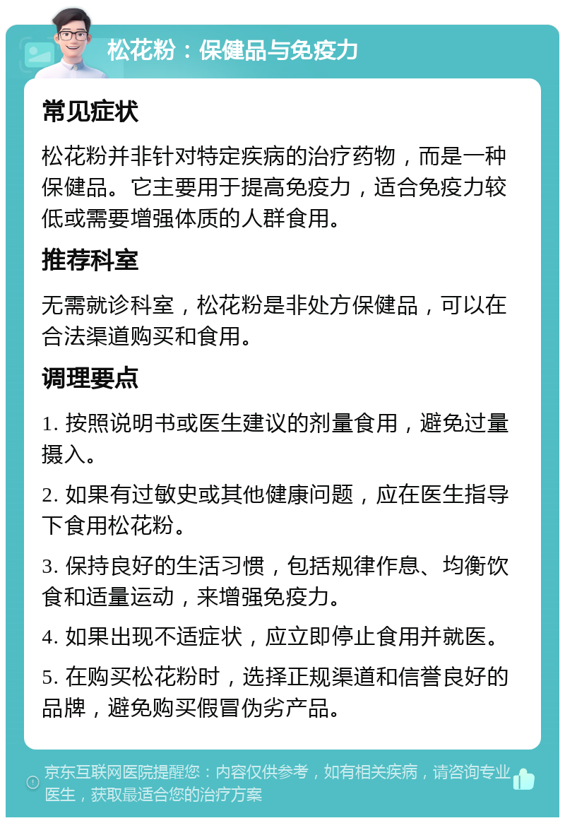 松花粉：保健品与免疫力 常见症状 松花粉并非针对特定疾病的治疗药物，而是一种保健品。它主要用于提高免疫力，适合免疫力较低或需要增强体质的人群食用。 推荐科室 无需就诊科室，松花粉是非处方保健品，可以在合法渠道购买和食用。 调理要点 1. 按照说明书或医生建议的剂量食用，避免过量摄入。 2. 如果有过敏史或其他健康问题，应在医生指导下食用松花粉。 3. 保持良好的生活习惯，包括规律作息、均衡饮食和适量运动，来增强免疫力。 4. 如果出现不适症状，应立即停止食用并就医。 5. 在购买松花粉时，选择正规渠道和信誉良好的品牌，避免购买假冒伪劣产品。