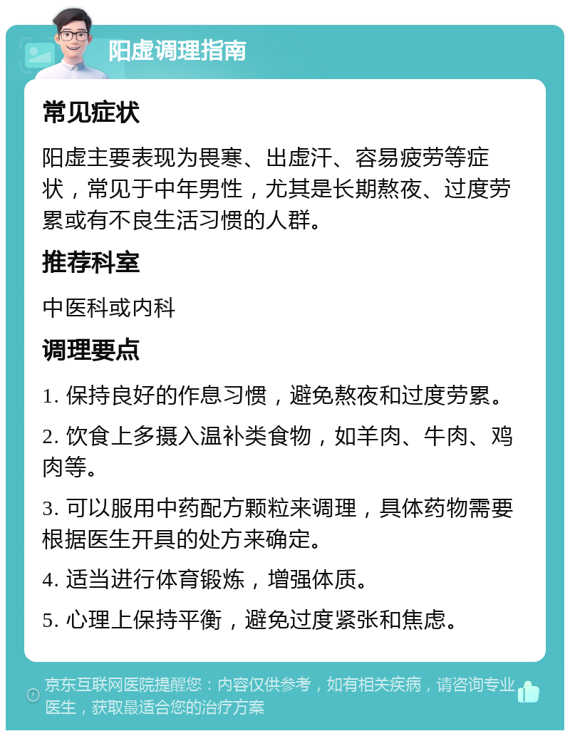 阳虚调理指南 常见症状 阳虚主要表现为畏寒、出虚汗、容易疲劳等症状，常见于中年男性，尤其是长期熬夜、过度劳累或有不良生活习惯的人群。 推荐科室 中医科或内科 调理要点 1. 保持良好的作息习惯，避免熬夜和过度劳累。 2. 饮食上多摄入温补类食物，如羊肉、牛肉、鸡肉等。 3. 可以服用中药配方颗粒来调理，具体药物需要根据医生开具的处方来确定。 4. 适当进行体育锻炼，增强体质。 5. 心理上保持平衡，避免过度紧张和焦虑。