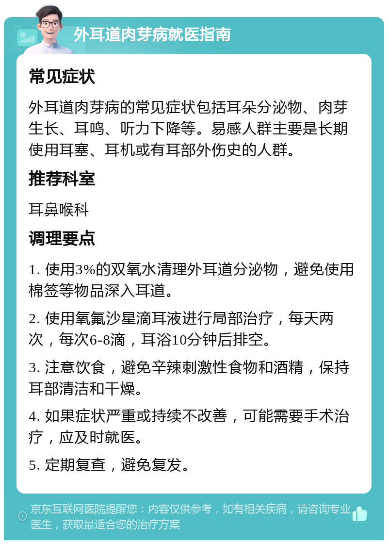 外耳道肉芽病就医指南 常见症状 外耳道肉芽病的常见症状包括耳朵分泌物、肉芽生长、耳鸣、听力下降等。易感人群主要是长期使用耳塞、耳机或有耳部外伤史的人群。 推荐科室 耳鼻喉科 调理要点 1. 使用3%的双氧水清理外耳道分泌物，避免使用棉签等物品深入耳道。 2. 使用氧氟沙星滴耳液进行局部治疗，每天两次，每次6-8滴，耳浴10分钟后排空。 3. 注意饮食，避免辛辣刺激性食物和酒精，保持耳部清洁和干燥。 4. 如果症状严重或持续不改善，可能需要手术治疗，应及时就医。 5. 定期复查，避免复发。