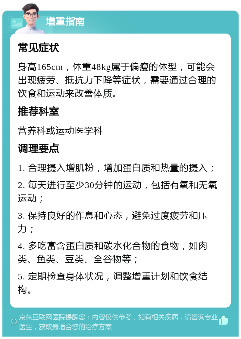 增重指南 常见症状 身高165cm，体重48kg属于偏瘦的体型，可能会出现疲劳、抵抗力下降等症状，需要通过合理的饮食和运动来改善体质。 推荐科室 营养科或运动医学科 调理要点 1. 合理摄入增肌粉，增加蛋白质和热量的摄入； 2. 每天进行至少30分钟的运动，包括有氧和无氧运动； 3. 保持良好的作息和心态，避免过度疲劳和压力； 4. 多吃富含蛋白质和碳水化合物的食物，如肉类、鱼类、豆类、全谷物等； 5. 定期检查身体状况，调整增重计划和饮食结构。