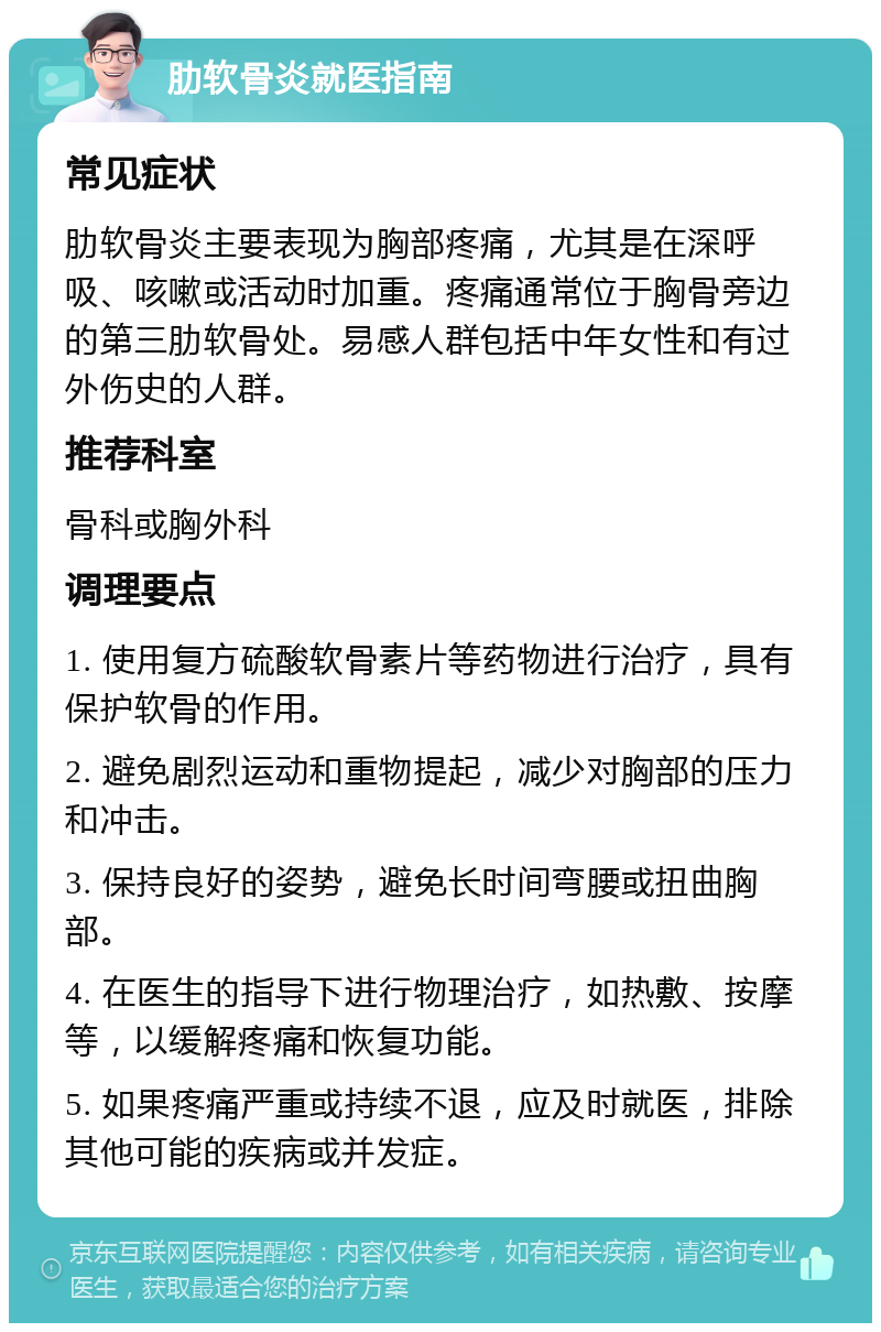 肋软骨炎就医指南 常见症状 肋软骨炎主要表现为胸部疼痛，尤其是在深呼吸、咳嗽或活动时加重。疼痛通常位于胸骨旁边的第三肋软骨处。易感人群包括中年女性和有过外伤史的人群。 推荐科室 骨科或胸外科 调理要点 1. 使用复方硫酸软骨素片等药物进行治疗，具有保护软骨的作用。 2. 避免剧烈运动和重物提起，减少对胸部的压力和冲击。 3. 保持良好的姿势，避免长时间弯腰或扭曲胸部。 4. 在医生的指导下进行物理治疗，如热敷、按摩等，以缓解疼痛和恢复功能。 5. 如果疼痛严重或持续不退，应及时就医，排除其他可能的疾病或并发症。