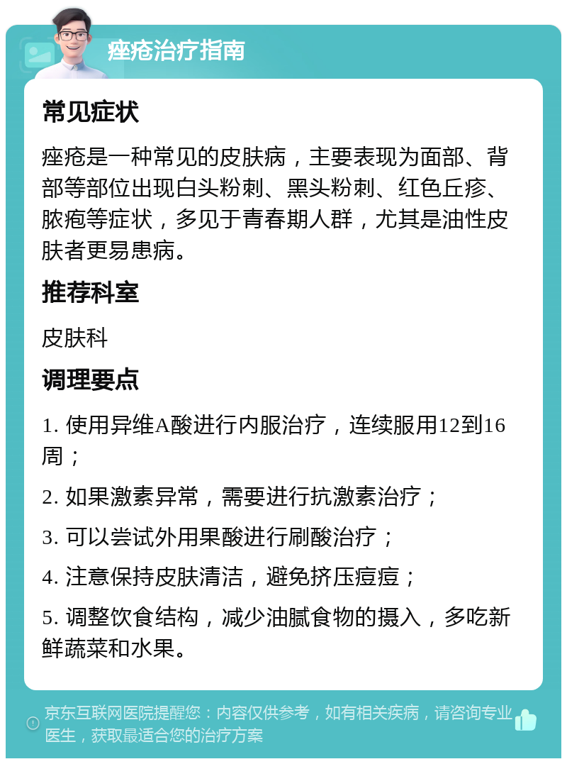 痤疮治疗指南 常见症状 痤疮是一种常见的皮肤病，主要表现为面部、背部等部位出现白头粉刺、黑头粉刺、红色丘疹、脓疱等症状，多见于青春期人群，尤其是油性皮肤者更易患病。 推荐科室 皮肤科 调理要点 1. 使用异维A酸进行内服治疗，连续服用12到16周； 2. 如果激素异常，需要进行抗激素治疗； 3. 可以尝试外用果酸进行刷酸治疗； 4. 注意保持皮肤清洁，避免挤压痘痘； 5. 调整饮食结构，减少油腻食物的摄入，多吃新鲜蔬菜和水果。