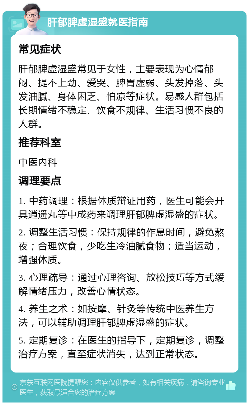 肝郁脾虚湿盛就医指南 常见症状 肝郁脾虚湿盛常见于女性，主要表现为心情郁闷、提不上劲、爱哭、脾胃虚弱、头发掉落、头发油腻、身体困乏、怕凉等症状。易感人群包括长期情绪不稳定、饮食不规律、生活习惯不良的人群。 推荐科室 中医内科 调理要点 1. 中药调理：根据体质辩证用药，医生可能会开具逍遥丸等中成药来调理肝郁脾虚湿盛的症状。 2. 调整生活习惯：保持规律的作息时间，避免熬夜；合理饮食，少吃生冷油腻食物；适当运动，增强体质。 3. 心理疏导：通过心理咨询、放松技巧等方式缓解情绪压力，改善心情状态。 4. 养生之术：如按摩、针灸等传统中医养生方法，可以辅助调理肝郁脾虚湿盛的症状。 5. 定期复诊：在医生的指导下，定期复诊，调整治疗方案，直至症状消失，达到正常状态。