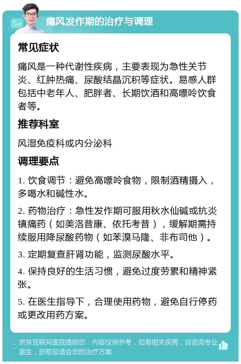 痛风发作期的治疗与调理 常见症状 痛风是一种代谢性疾病，主要表现为急性关节炎、红肿热痛、尿酸结晶沉积等症状。易感人群包括中老年人、肥胖者、长期饮酒和高嘌呤饮食者等。 推荐科室 风湿免疫科或内分泌科 调理要点 1. 饮食调节：避免高嘌呤食物，限制酒精摄入，多喝水和碱性水。 2. 药物治疗：急性发作期可服用秋水仙碱或抗炎镇痛药（如美洛昔康、依托考昔），缓解期需持续服用降尿酸药物（如苯溴马隆、非布司他）。 3. 定期复查肝肾功能，监测尿酸水平。 4. 保持良好的生活习惯，避免过度劳累和精神紧张。 5. 在医生指导下，合理使用药物，避免自行停药或更改用药方案。