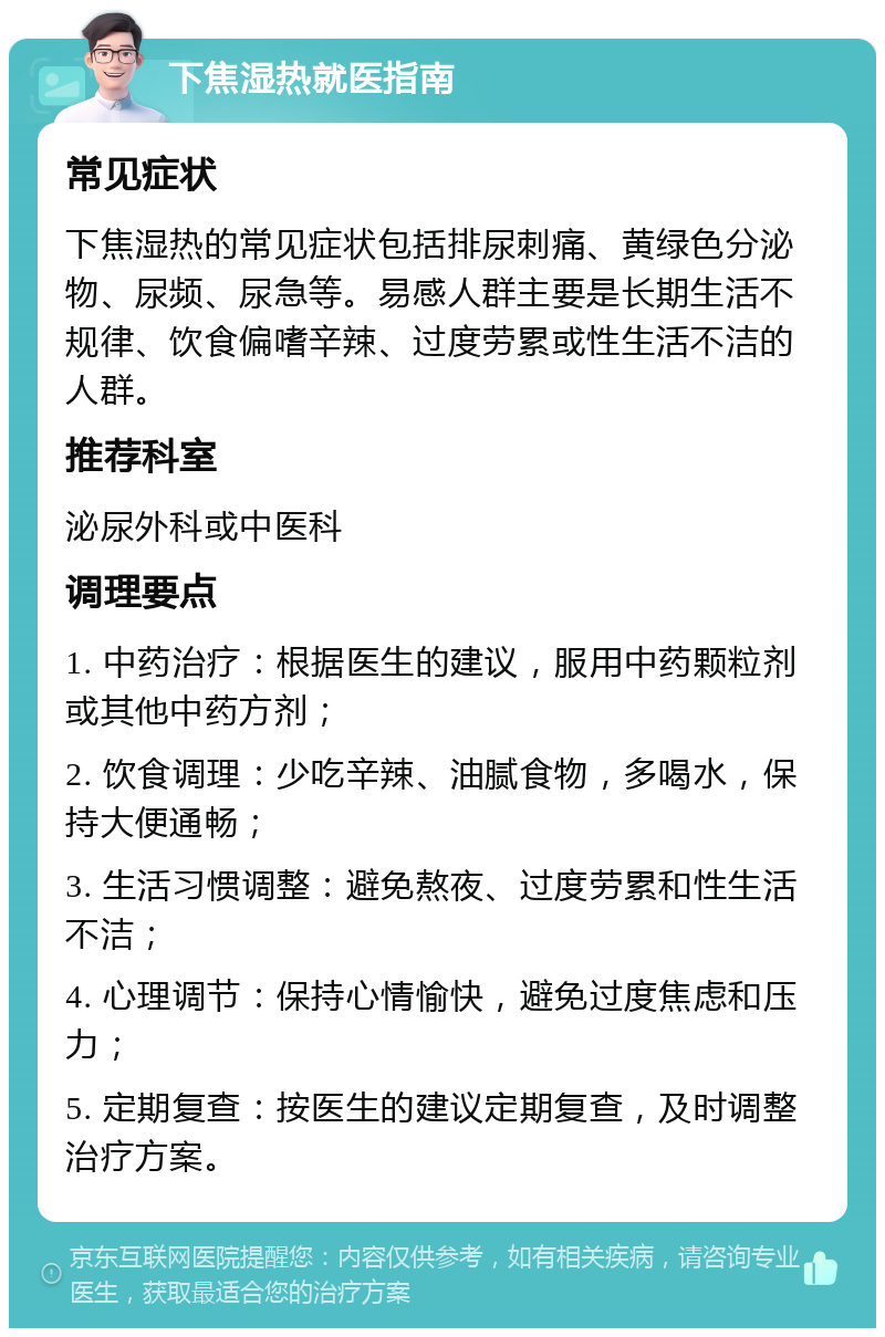 下焦湿热就医指南 常见症状 下焦湿热的常见症状包括排尿刺痛、黄绿色分泌物、尿频、尿急等。易感人群主要是长期生活不规律、饮食偏嗜辛辣、过度劳累或性生活不洁的人群。 推荐科室 泌尿外科或中医科 调理要点 1. 中药治疗：根据医生的建议，服用中药颗粒剂或其他中药方剂； 2. 饮食调理：少吃辛辣、油腻食物，多喝水，保持大便通畅； 3. 生活习惯调整：避免熬夜、过度劳累和性生活不洁； 4. 心理调节：保持心情愉快，避免过度焦虑和压力； 5. 定期复查：按医生的建议定期复查，及时调整治疗方案。