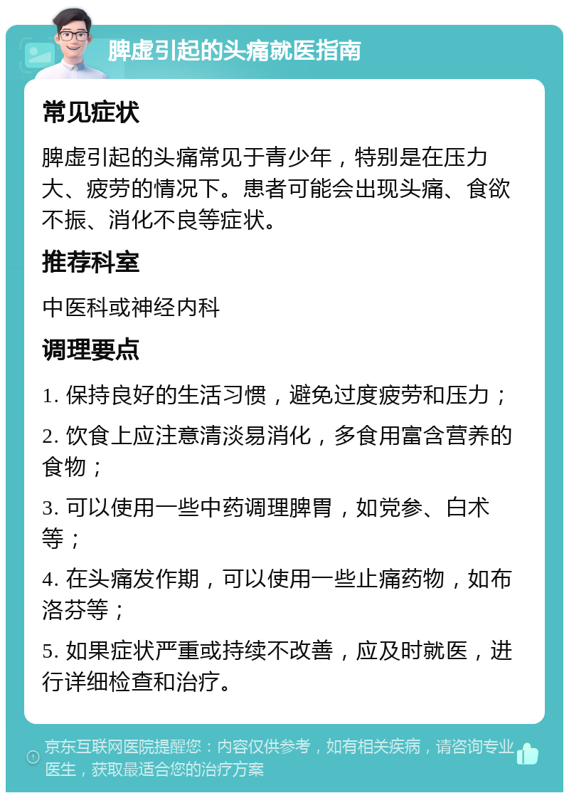 脾虚引起的头痛就医指南 常见症状 脾虚引起的头痛常见于青少年，特别是在压力大、疲劳的情况下。患者可能会出现头痛、食欲不振、消化不良等症状。 推荐科室 中医科或神经内科 调理要点 1. 保持良好的生活习惯，避免过度疲劳和压力； 2. 饮食上应注意清淡易消化，多食用富含营养的食物； 3. 可以使用一些中药调理脾胃，如党参、白术等； 4. 在头痛发作期，可以使用一些止痛药物，如布洛芬等； 5. 如果症状严重或持续不改善，应及时就医，进行详细检查和治疗。