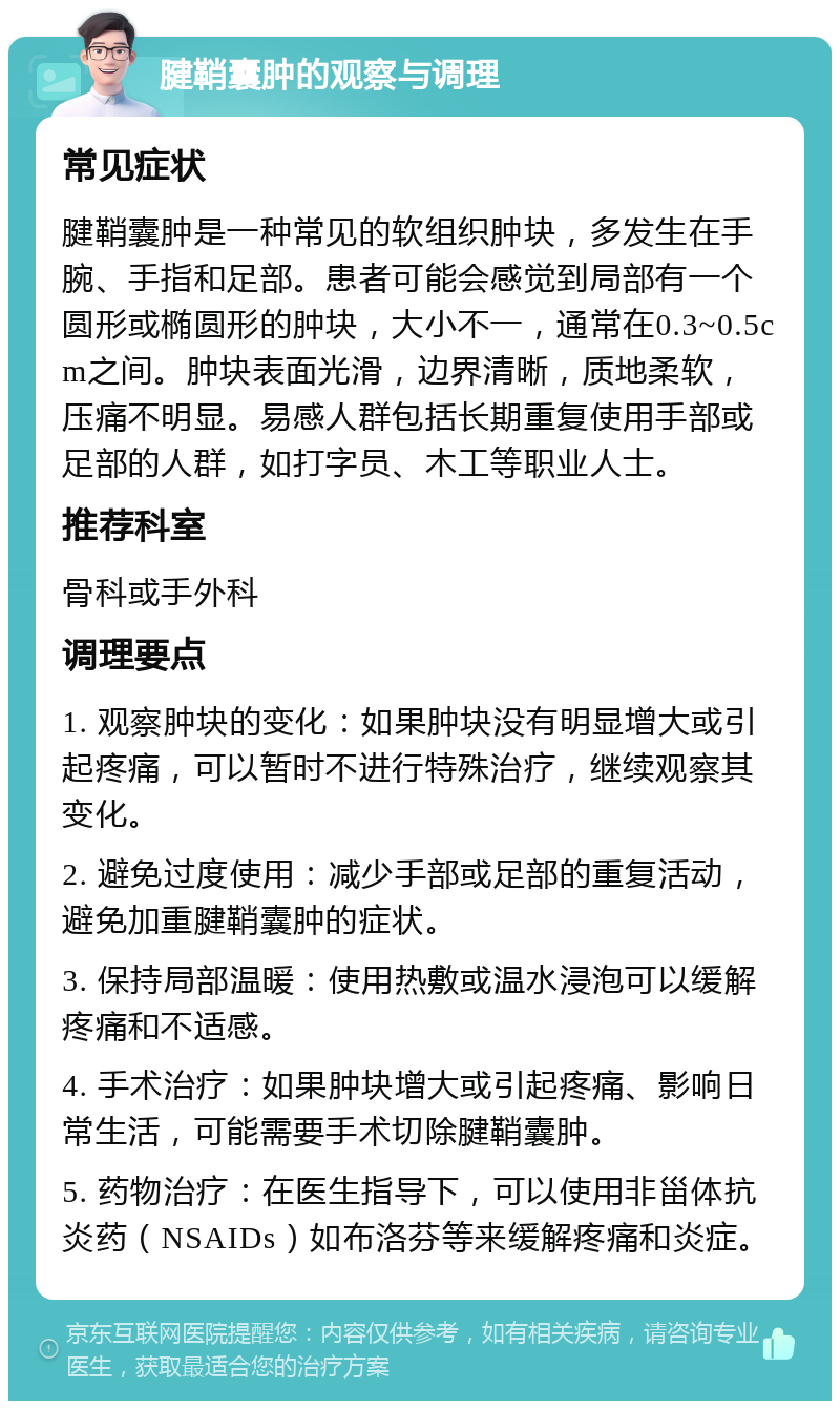 腱鞘囊肿的观察与调理 常见症状 腱鞘囊肿是一种常见的软组织肿块，多发生在手腕、手指和足部。患者可能会感觉到局部有一个圆形或椭圆形的肿块，大小不一，通常在0.3~0.5cm之间。肿块表面光滑，边界清晰，质地柔软，压痛不明显。易感人群包括长期重复使用手部或足部的人群，如打字员、木工等职业人士。 推荐科室 骨科或手外科 调理要点 1. 观察肿块的变化：如果肿块没有明显增大或引起疼痛，可以暂时不进行特殊治疗，继续观察其变化。 2. 避免过度使用：减少手部或足部的重复活动，避免加重腱鞘囊肿的症状。 3. 保持局部温暖：使用热敷或温水浸泡可以缓解疼痛和不适感。 4. 手术治疗：如果肿块增大或引起疼痛、影响日常生活，可能需要手术切除腱鞘囊肿。 5. 药物治疗：在医生指导下，可以使用非甾体抗炎药（NSAIDs）如布洛芬等来缓解疼痛和炎症。