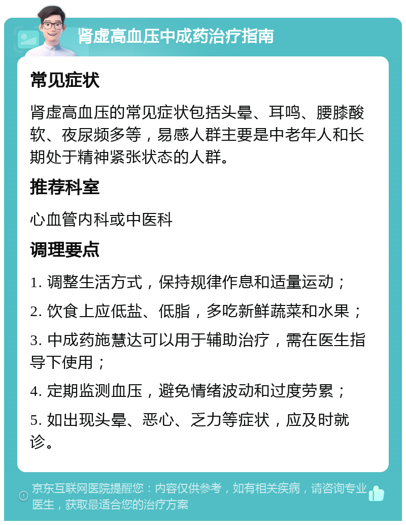 肾虚高血压中成药治疗指南 常见症状 肾虚高血压的常见症状包括头晕、耳鸣、腰膝酸软、夜尿频多等，易感人群主要是中老年人和长期处于精神紧张状态的人群。 推荐科室 心血管内科或中医科 调理要点 1. 调整生活方式，保持规律作息和适量运动； 2. 饮食上应低盐、低脂，多吃新鲜蔬菜和水果； 3. 中成药施慧达可以用于辅助治疗，需在医生指导下使用； 4. 定期监测血压，避免情绪波动和过度劳累； 5. 如出现头晕、恶心、乏力等症状，应及时就诊。