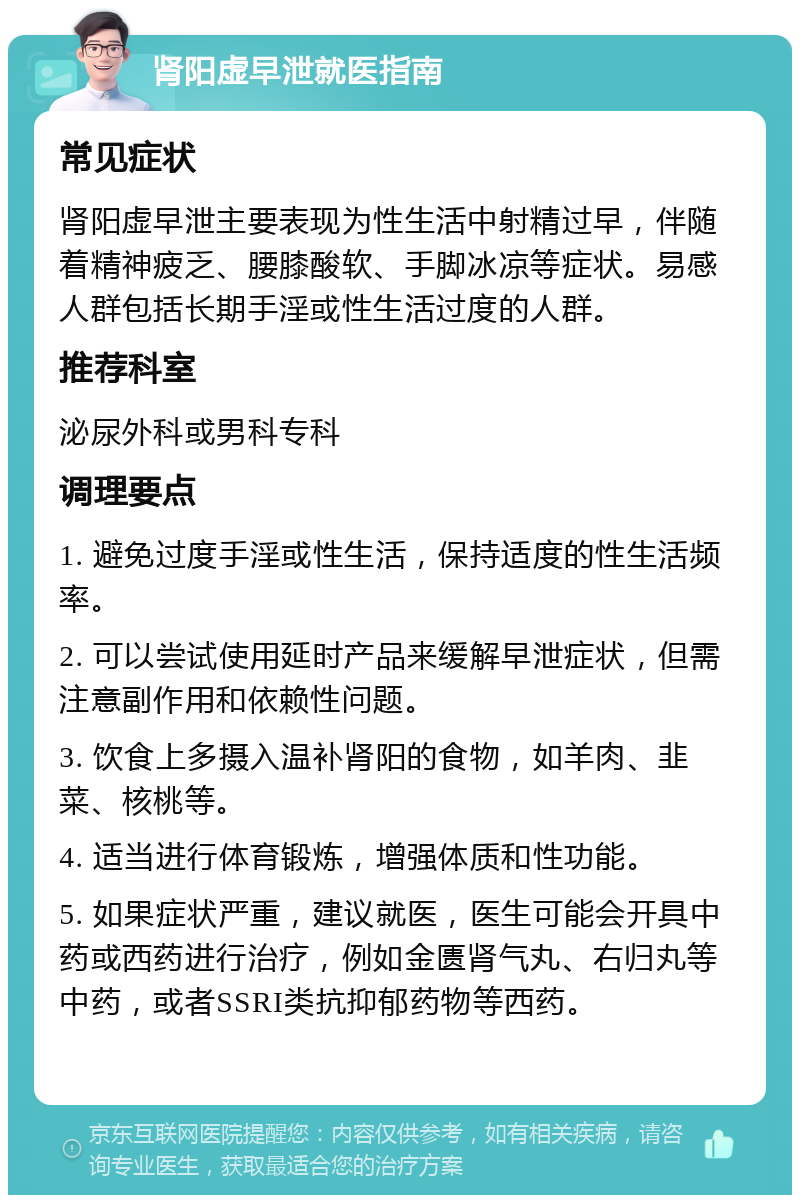 肾阳虚早泄就医指南 常见症状 肾阳虚早泄主要表现为性生活中射精过早，伴随着精神疲乏、腰膝酸软、手脚冰凉等症状。易感人群包括长期手淫或性生活过度的人群。 推荐科室 泌尿外科或男科专科 调理要点 1. 避免过度手淫或性生活，保持适度的性生活频率。 2. 可以尝试使用延时产品来缓解早泄症状，但需注意副作用和依赖性问题。 3. 饮食上多摄入温补肾阳的食物，如羊肉、韭菜、核桃等。 4. 适当进行体育锻炼，增强体质和性功能。 5. 如果症状严重，建议就医，医生可能会开具中药或西药进行治疗，例如金匮肾气丸、右归丸等中药，或者SSRI类抗抑郁药物等西药。