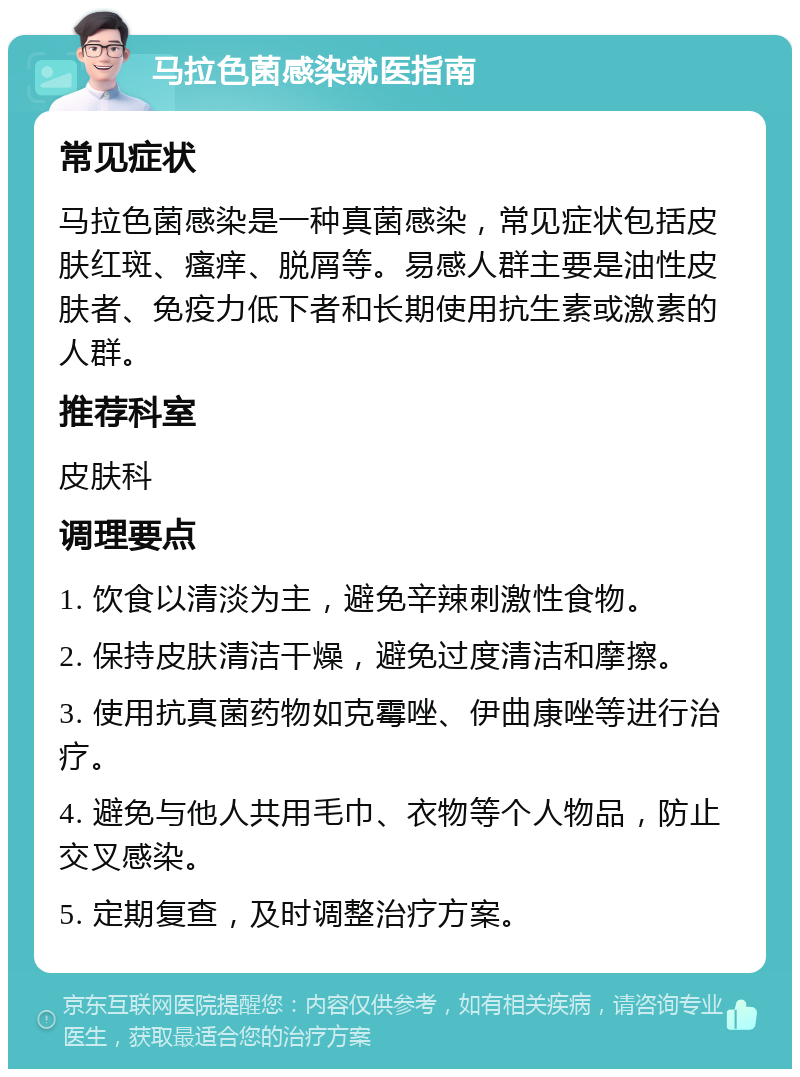 马拉色菌感染就医指南 常见症状 马拉色菌感染是一种真菌感染，常见症状包括皮肤红斑、瘙痒、脱屑等。易感人群主要是油性皮肤者、免疫力低下者和长期使用抗生素或激素的人群。 推荐科室 皮肤科 调理要点 1. 饮食以清淡为主，避免辛辣刺激性食物。 2. 保持皮肤清洁干燥，避免过度清洁和摩擦。 3. 使用抗真菌药物如克霉唑、伊曲康唑等进行治疗。 4. 避免与他人共用毛巾、衣物等个人物品，防止交叉感染。 5. 定期复查，及时调整治疗方案。