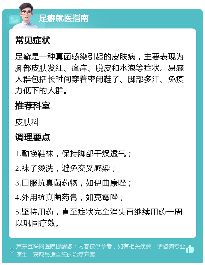 足癣就医指南 常见症状 足癣是一种真菌感染引起的皮肤病，主要表现为脚部皮肤发红、瘙痒、脱皮和水泡等症状。易感人群包括长时间穿着密闭鞋子、脚部多汗、免疫力低下的人群。 推荐科室 皮肤科 调理要点 1.勤换鞋袜，保持脚部干燥透气； 2.袜子烫洗，避免交叉感染； 3.口服抗真菌药物，如伊曲康唑； 4.外用抗真菌药膏，如克霉唑； 5.坚持用药，直至症状完全消失再继续用药一周以巩固疗效。