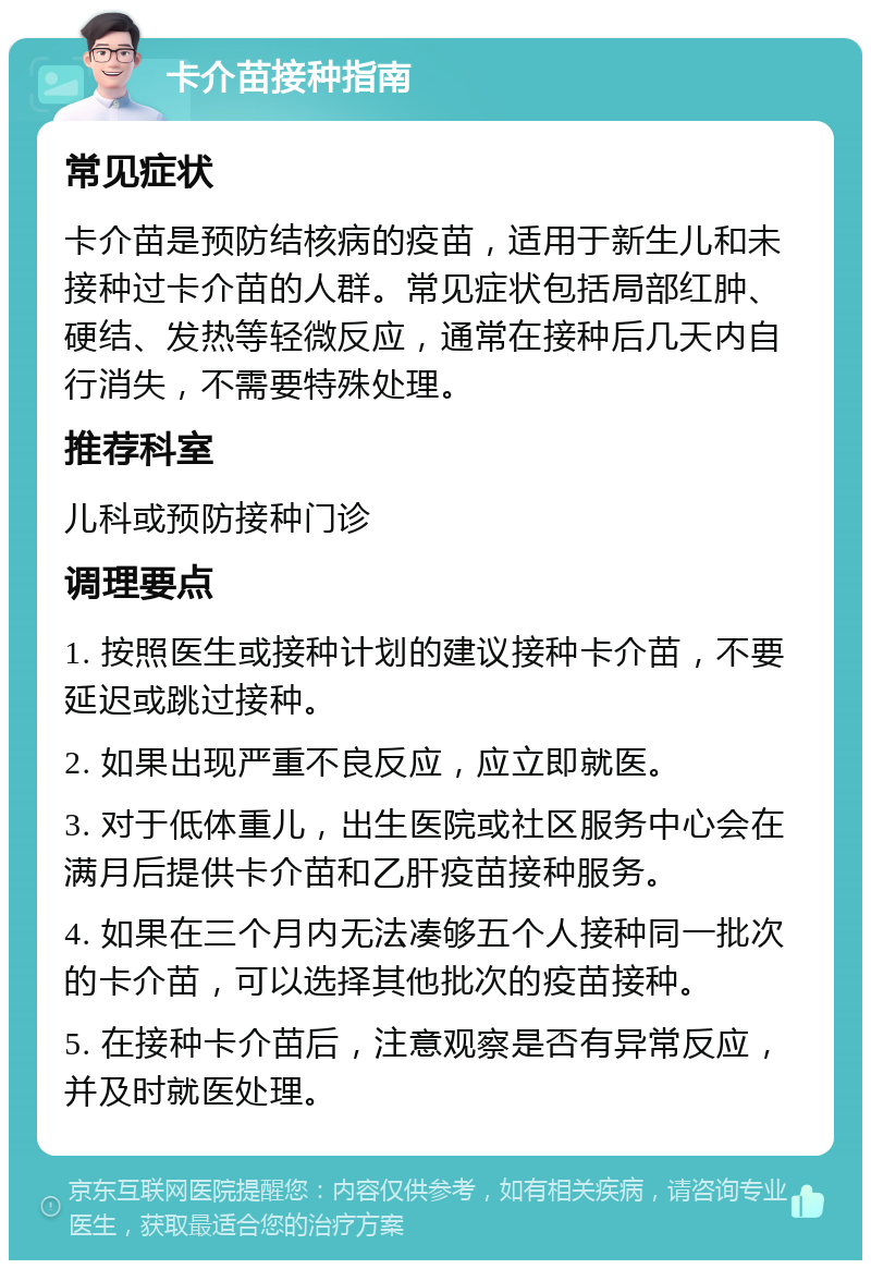 卡介苗接种指南 常见症状 卡介苗是预防结核病的疫苗，适用于新生儿和未接种过卡介苗的人群。常见症状包括局部红肿、硬结、发热等轻微反应，通常在接种后几天内自行消失，不需要特殊处理。 推荐科室 儿科或预防接种门诊 调理要点 1. 按照医生或接种计划的建议接种卡介苗，不要延迟或跳过接种。 2. 如果出现严重不良反应，应立即就医。 3. 对于低体重儿，出生医院或社区服务中心会在满月后提供卡介苗和乙肝疫苗接种服务。 4. 如果在三个月内无法凑够五个人接种同一批次的卡介苗，可以选择其他批次的疫苗接种。 5. 在接种卡介苗后，注意观察是否有异常反应，并及时就医处理。