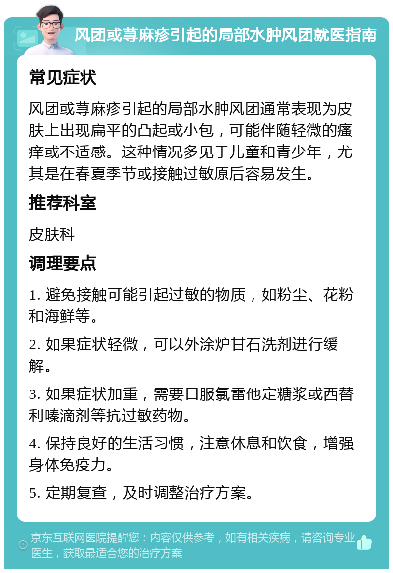 风团或荨麻疹引起的局部水肿风团就医指南 常见症状 风团或荨麻疹引起的局部水肿风团通常表现为皮肤上出现扁平的凸起或小包，可能伴随轻微的瘙痒或不适感。这种情况多见于儿童和青少年，尤其是在春夏季节或接触过敏原后容易发生。 推荐科室 皮肤科 调理要点 1. 避免接触可能引起过敏的物质，如粉尘、花粉和海鲜等。 2. 如果症状轻微，可以外涂炉甘石洗剂进行缓解。 3. 如果症状加重，需要口服氯雷他定糖浆或西替利嗪滴剂等抗过敏药物。 4. 保持良好的生活习惯，注意休息和饮食，增强身体免疫力。 5. 定期复查，及时调整治疗方案。