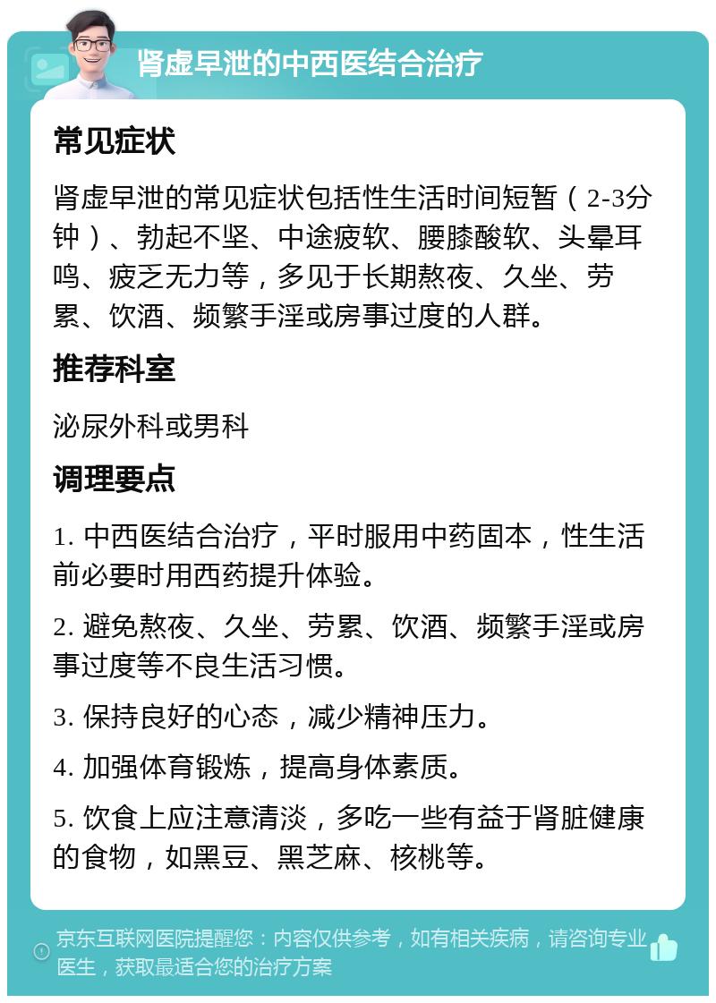 肾虚早泄的中西医结合治疗 常见症状 肾虚早泄的常见症状包括性生活时间短暂（2-3分钟）、勃起不坚、中途疲软、腰膝酸软、头晕耳鸣、疲乏无力等，多见于长期熬夜、久坐、劳累、饮酒、频繁手淫或房事过度的人群。 推荐科室 泌尿外科或男科 调理要点 1. 中西医结合治疗，平时服用中药固本，性生活前必要时用西药提升体验。 2. 避免熬夜、久坐、劳累、饮酒、频繁手淫或房事过度等不良生活习惯。 3. 保持良好的心态，减少精神压力。 4. 加强体育锻炼，提高身体素质。 5. 饮食上应注意清淡，多吃一些有益于肾脏健康的食物，如黑豆、黑芝麻、核桃等。