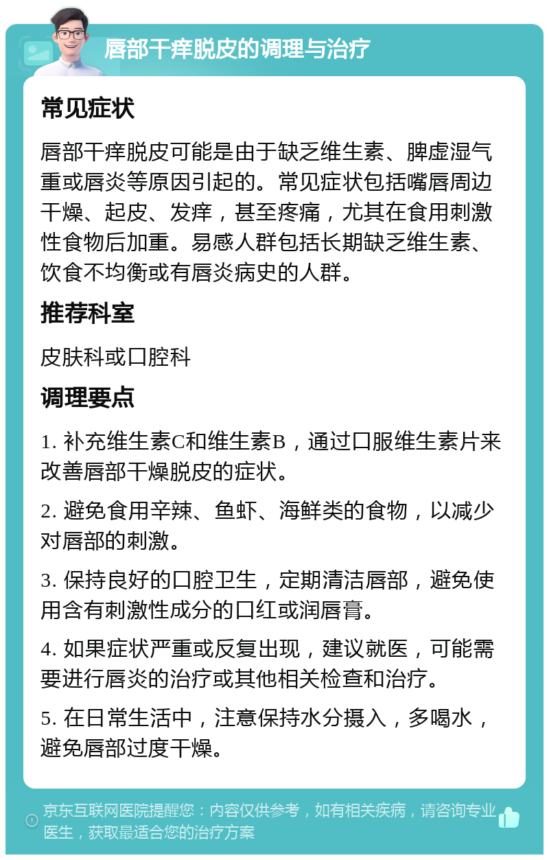 唇部干痒脱皮的调理与治疗 常见症状 唇部干痒脱皮可能是由于缺乏维生素、脾虚湿气重或唇炎等原因引起的。常见症状包括嘴唇周边干燥、起皮、发痒，甚至疼痛，尤其在食用刺激性食物后加重。易感人群包括长期缺乏维生素、饮食不均衡或有唇炎病史的人群。 推荐科室 皮肤科或口腔科 调理要点 1. 补充维生素C和维生素B，通过口服维生素片来改善唇部干燥脱皮的症状。 2. 避免食用辛辣、鱼虾、海鲜类的食物，以减少对唇部的刺激。 3. 保持良好的口腔卫生，定期清洁唇部，避免使用含有刺激性成分的口红或润唇膏。 4. 如果症状严重或反复出现，建议就医，可能需要进行唇炎的治疗或其他相关检查和治疗。 5. 在日常生活中，注意保持水分摄入，多喝水，避免唇部过度干燥。