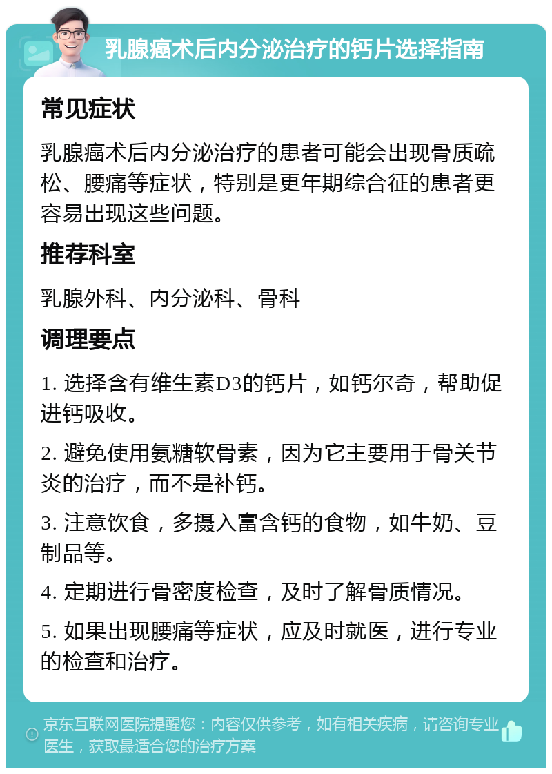 乳腺癌术后内分泌治疗的钙片选择指南 常见症状 乳腺癌术后内分泌治疗的患者可能会出现骨质疏松、腰痛等症状，特别是更年期综合征的患者更容易出现这些问题。 推荐科室 乳腺外科、内分泌科、骨科 调理要点 1. 选择含有维生素D3的钙片，如钙尔奇，帮助促进钙吸收。 2. 避免使用氨糖软骨素，因为它主要用于骨关节炎的治疗，而不是补钙。 3. 注意饮食，多摄入富含钙的食物，如牛奶、豆制品等。 4. 定期进行骨密度检查，及时了解骨质情况。 5. 如果出现腰痛等症状，应及时就医，进行专业的检查和治疗。