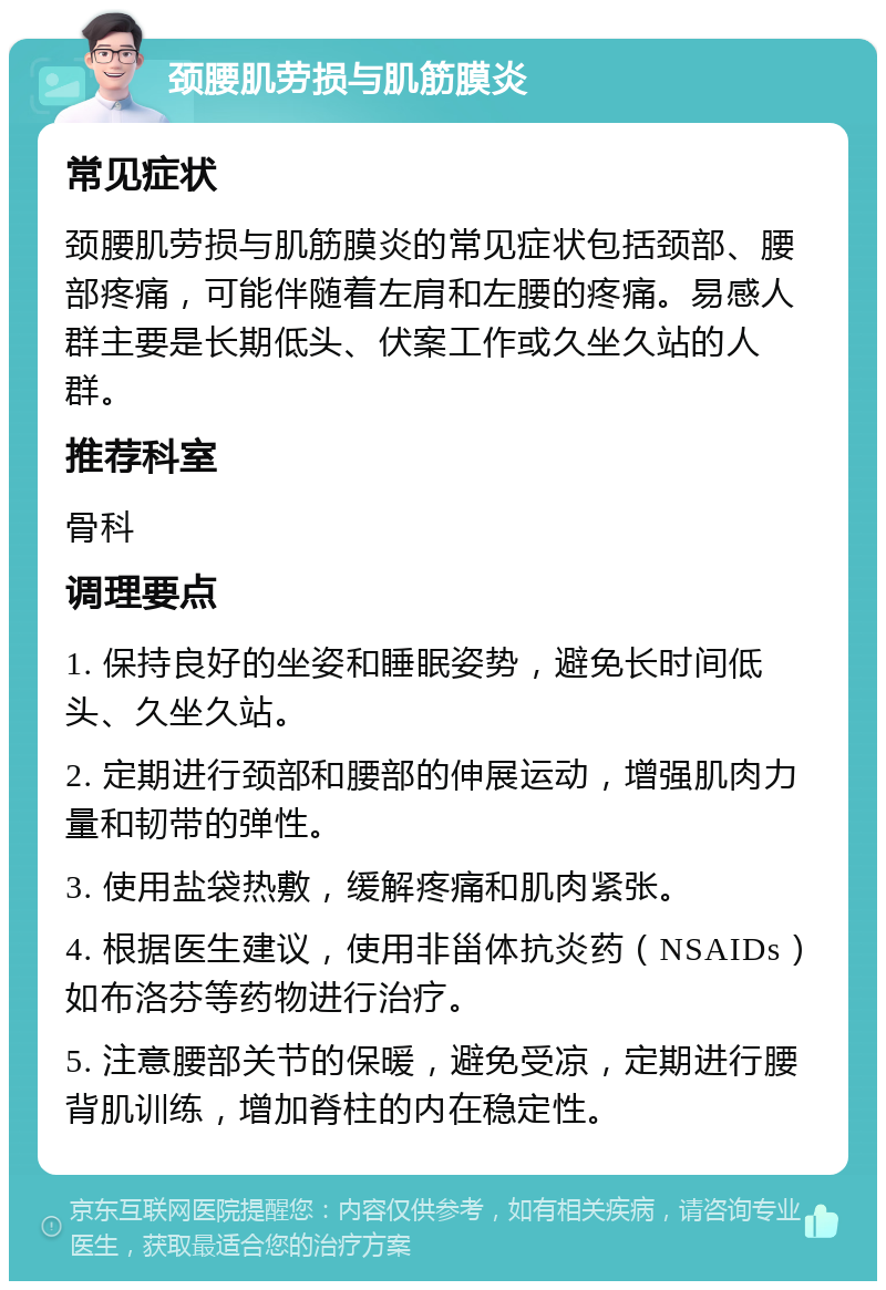 颈腰肌劳损与肌筋膜炎 常见症状 颈腰肌劳损与肌筋膜炎的常见症状包括颈部、腰部疼痛，可能伴随着左肩和左腰的疼痛。易感人群主要是长期低头、伏案工作或久坐久站的人群。 推荐科室 骨科 调理要点 1. 保持良好的坐姿和睡眠姿势，避免长时间低头、久坐久站。 2. 定期进行颈部和腰部的伸展运动，增强肌肉力量和韧带的弹性。 3. 使用盐袋热敷，缓解疼痛和肌肉紧张。 4. 根据医生建议，使用非甾体抗炎药（NSAIDs）如布洛芬等药物进行治疗。 5. 注意腰部关节的保暖，避免受凉，定期进行腰背肌训练，增加脊柱的内在稳定性。