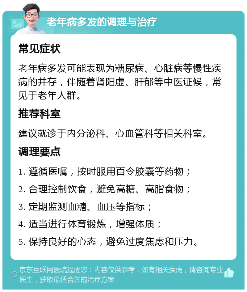 老年病多发的调理与治疗 常见症状 老年病多发可能表现为糖尿病、心脏病等慢性疾病的并存，伴随着肾阳虚、肝郁等中医证候，常见于老年人群。 推荐科室 建议就诊于内分泌科、心血管科等相关科室。 调理要点 1. 遵循医嘱，按时服用百令胶囊等药物； 2. 合理控制饮食，避免高糖、高脂食物； 3. 定期监测血糖、血压等指标； 4. 适当进行体育锻炼，增强体质； 5. 保持良好的心态，避免过度焦虑和压力。