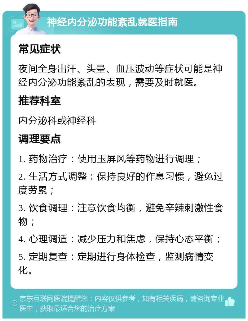 神经内分泌功能紊乱就医指南 常见症状 夜间全身出汗、头晕、血压波动等症状可能是神经内分泌功能紊乱的表现，需要及时就医。 推荐科室 内分泌科或神经科 调理要点 1. 药物治疗：使用玉屏风等药物进行调理； 2. 生活方式调整：保持良好的作息习惯，避免过度劳累； 3. 饮食调理：注意饮食均衡，避免辛辣刺激性食物； 4. 心理调适：减少压力和焦虑，保持心态平衡； 5. 定期复查：定期进行身体检查，监测病情变化。