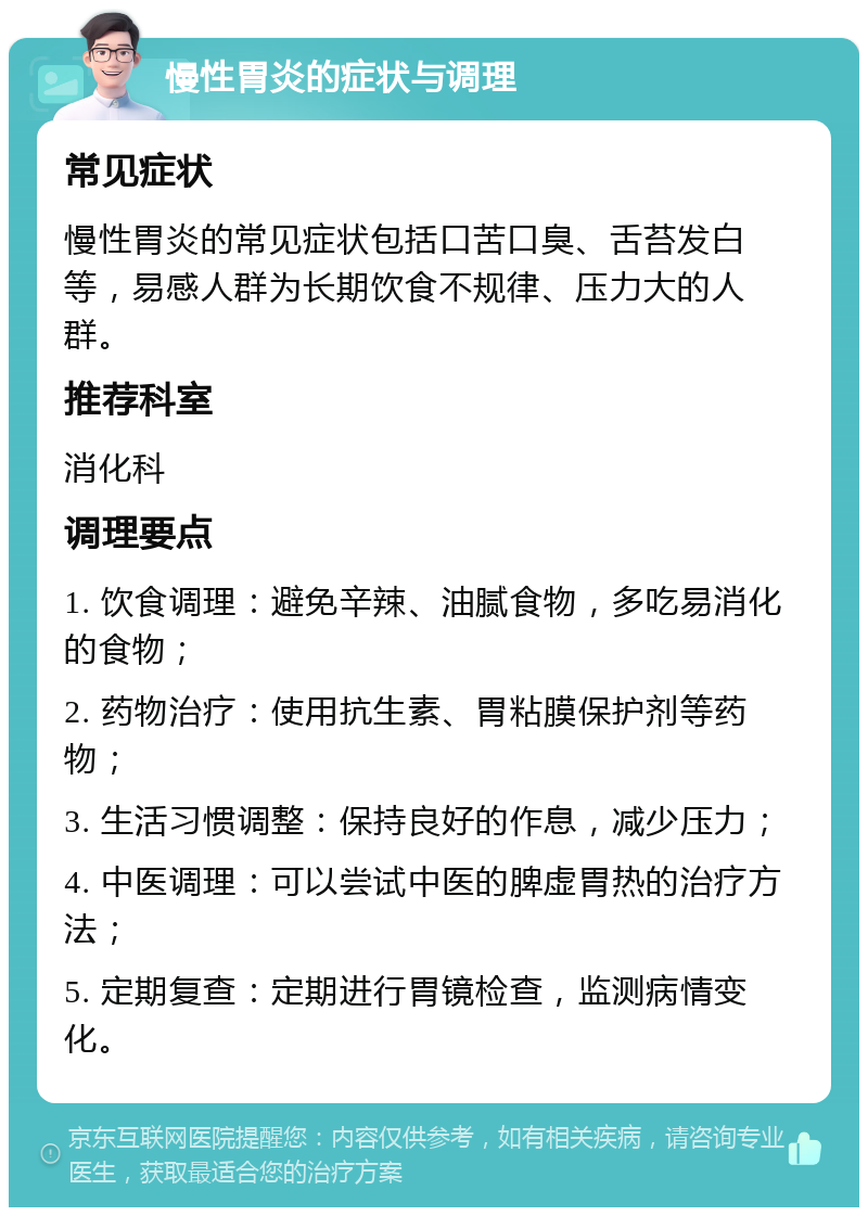 慢性胃炎的症状与调理 常见症状 慢性胃炎的常见症状包括口苦口臭、舌苔发白等，易感人群为长期饮食不规律、压力大的人群。 推荐科室 消化科 调理要点 1. 饮食调理：避免辛辣、油腻食物，多吃易消化的食物； 2. 药物治疗：使用抗生素、胃粘膜保护剂等药物； 3. 生活习惯调整：保持良好的作息，减少压力； 4. 中医调理：可以尝试中医的脾虚胃热的治疗方法； 5. 定期复查：定期进行胃镜检查，监测病情变化。