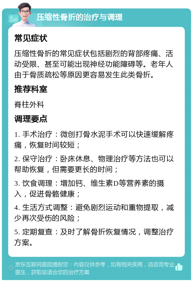 压缩性骨折的治疗与调理 常见症状 压缩性骨折的常见症状包括剧烈的背部疼痛、活动受限、甚至可能出现神经功能障碍等。老年人由于骨质疏松等原因更容易发生此类骨折。 推荐科室 脊柱外科 调理要点 1. 手术治疗：微创打骨水泥手术可以快速缓解疼痛，恢复时间较短； 2. 保守治疗：卧床休息、物理治疗等方法也可以帮助恢复，但需要更长的时间； 3. 饮食调理：增加钙、维生素D等营养素的摄入，促进骨骼健康； 4. 生活方式调整：避免剧烈运动和重物提取，减少再次受伤的风险； 5. 定期复查：及时了解骨折恢复情况，调整治疗方案。