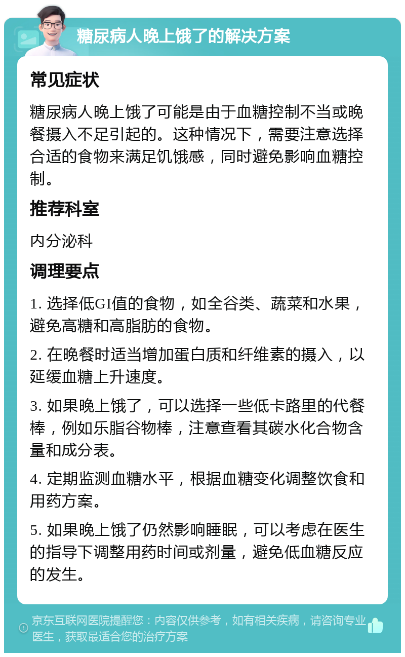 糖尿病人晚上饿了的解决方案 常见症状 糖尿病人晚上饿了可能是由于血糖控制不当或晚餐摄入不足引起的。这种情况下，需要注意选择合适的食物来满足饥饿感，同时避免影响血糖控制。 推荐科室 内分泌科 调理要点 1. 选择低GI值的食物，如全谷类、蔬菜和水果，避免高糖和高脂肪的食物。 2. 在晚餐时适当增加蛋白质和纤维素的摄入，以延缓血糖上升速度。 3. 如果晚上饿了，可以选择一些低卡路里的代餐棒，例如乐脂谷物棒，注意查看其碳水化合物含量和成分表。 4. 定期监测血糖水平，根据血糖变化调整饮食和用药方案。 5. 如果晚上饿了仍然影响睡眠，可以考虑在医生的指导下调整用药时间或剂量，避免低血糖反应的发生。