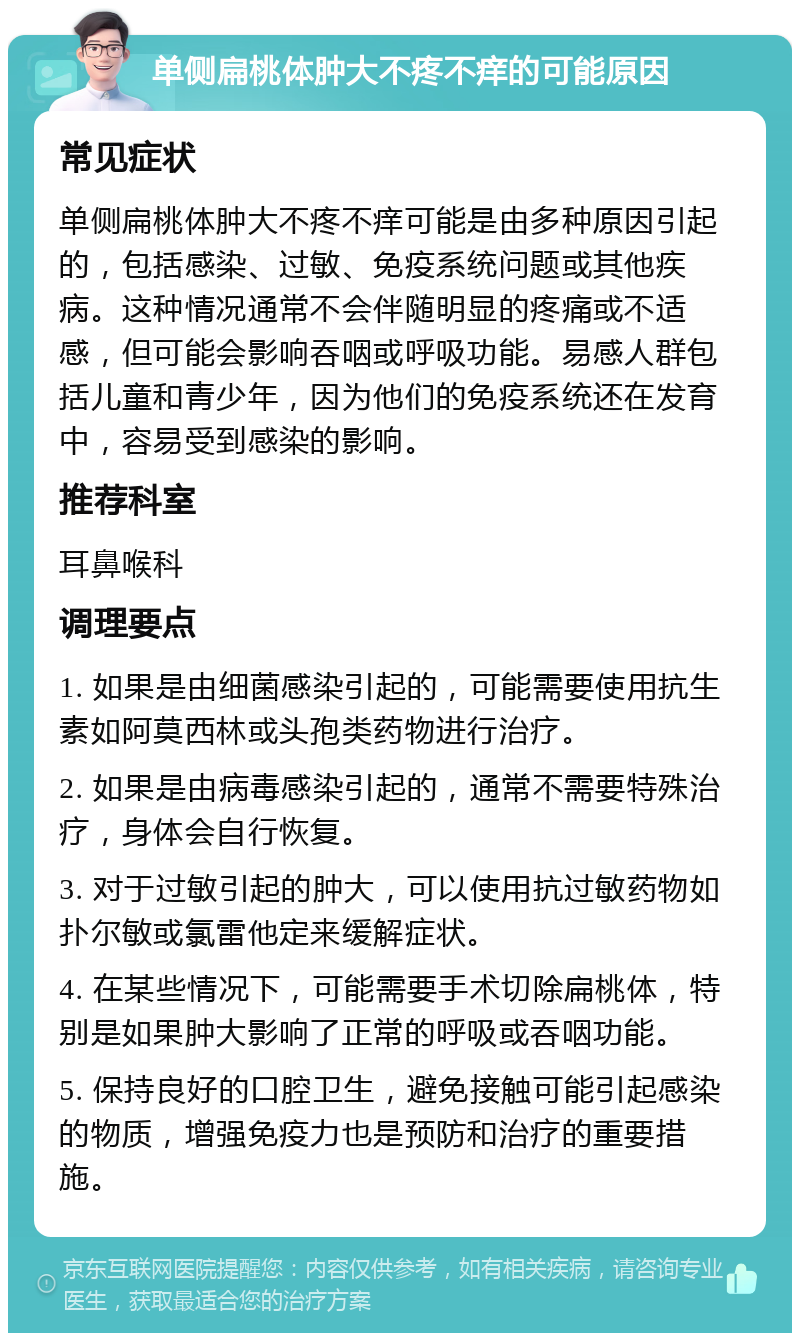 单侧扁桃体肿大不疼不痒的可能原因 常见症状 单侧扁桃体肿大不疼不痒可能是由多种原因引起的，包括感染、过敏、免疫系统问题或其他疾病。这种情况通常不会伴随明显的疼痛或不适感，但可能会影响吞咽或呼吸功能。易感人群包括儿童和青少年，因为他们的免疫系统还在发育中，容易受到感染的影响。 推荐科室 耳鼻喉科 调理要点 1. 如果是由细菌感染引起的，可能需要使用抗生素如阿莫西林或头孢类药物进行治疗。 2. 如果是由病毒感染引起的，通常不需要特殊治疗，身体会自行恢复。 3. 对于过敏引起的肿大，可以使用抗过敏药物如扑尔敏或氯雷他定来缓解症状。 4. 在某些情况下，可能需要手术切除扁桃体，特别是如果肿大影响了正常的呼吸或吞咽功能。 5. 保持良好的口腔卫生，避免接触可能引起感染的物质，增强免疫力也是预防和治疗的重要措施。