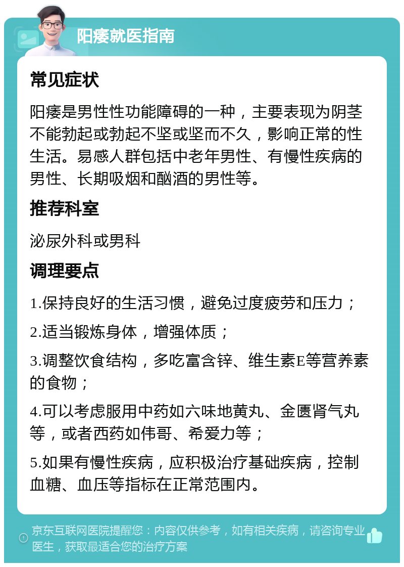 阳痿就医指南 常见症状 阳痿是男性性功能障碍的一种，主要表现为阴茎不能勃起或勃起不坚或坚而不久，影响正常的性生活。易感人群包括中老年男性、有慢性疾病的男性、长期吸烟和酗酒的男性等。 推荐科室 泌尿外科或男科 调理要点 1.保持良好的生活习惯，避免过度疲劳和压力； 2.适当锻炼身体，增强体质； 3.调整饮食结构，多吃富含锌、维生素E等营养素的食物； 4.可以考虑服用中药如六味地黄丸、金匮肾气丸等，或者西药如伟哥、希爱力等； 5.如果有慢性疾病，应积极治疗基础疾病，控制血糖、血压等指标在正常范围内。