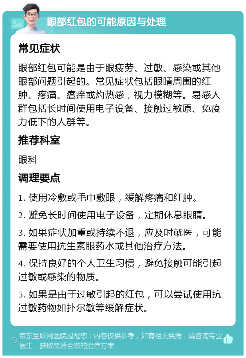 眼部红包的可能原因与处理 常见症状 眼部红包可能是由于眼疲劳、过敏、感染或其他眼部问题引起的。常见症状包括眼睛周围的红肿、疼痛、瘙痒或灼热感，视力模糊等。易感人群包括长时间使用电子设备、接触过敏原、免疫力低下的人群等。 推荐科室 眼科 调理要点 1. 使用冷敷或毛巾敷眼，缓解疼痛和红肿。 2. 避免长时间使用电子设备，定期休息眼睛。 3. 如果症状加重或持续不退，应及时就医，可能需要使用抗生素眼药水或其他治疗方法。 4. 保持良好的个人卫生习惯，避免接触可能引起过敏或感染的物质。 5. 如果是由于过敏引起的红包，可以尝试使用抗过敏药物如扑尔敏等缓解症状。