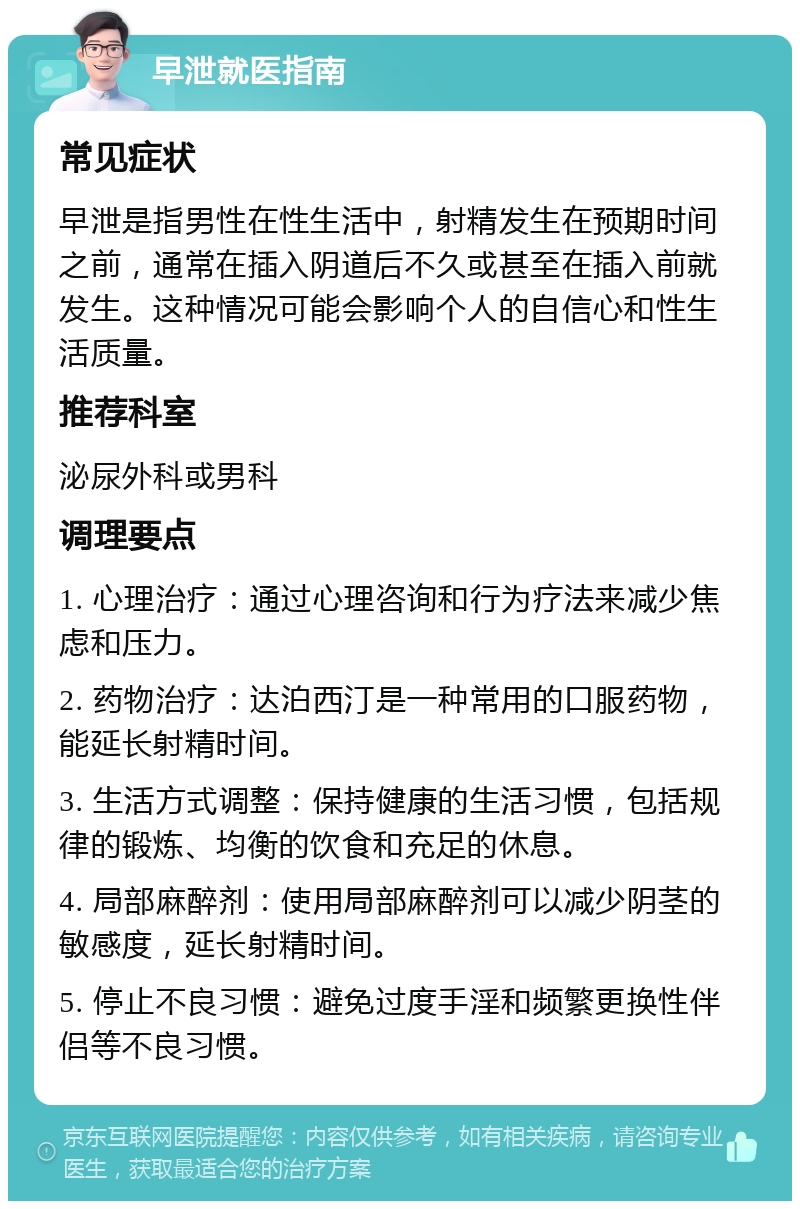 早泄就医指南 常见症状 早泄是指男性在性生活中，射精发生在预期时间之前，通常在插入阴道后不久或甚至在插入前就发生。这种情况可能会影响个人的自信心和性生活质量。 推荐科室 泌尿外科或男科 调理要点 1. 心理治疗：通过心理咨询和行为疗法来减少焦虑和压力。 2. 药物治疗：达泊西汀是一种常用的口服药物，能延长射精时间。 3. 生活方式调整：保持健康的生活习惯，包括规律的锻炼、均衡的饮食和充足的休息。 4. 局部麻醉剂：使用局部麻醉剂可以减少阴茎的敏感度，延长射精时间。 5. 停止不良习惯：避免过度手淫和频繁更换性伴侣等不良习惯。