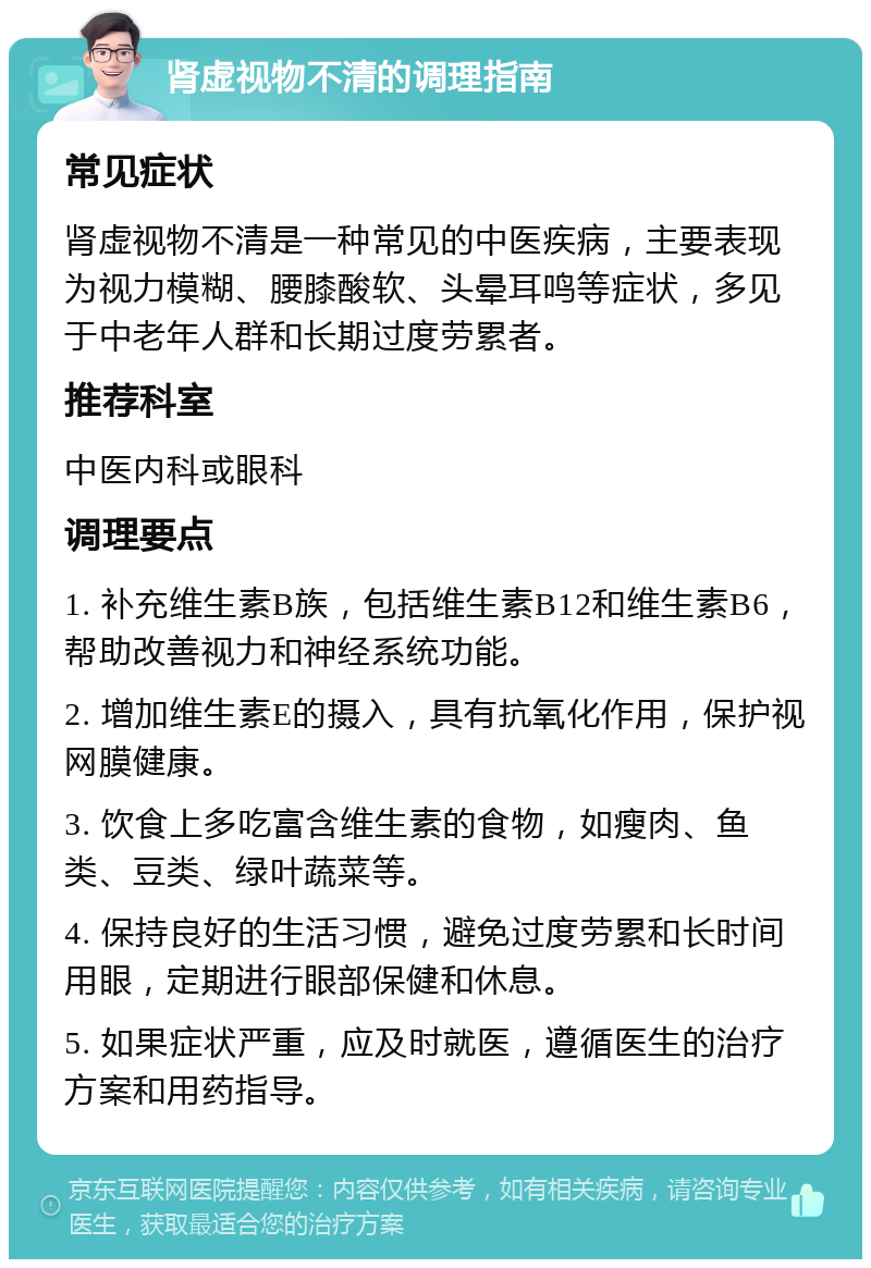 肾虚视物不清的调理指南 常见症状 肾虚视物不清是一种常见的中医疾病，主要表现为视力模糊、腰膝酸软、头晕耳鸣等症状，多见于中老年人群和长期过度劳累者。 推荐科室 中医内科或眼科 调理要点 1. 补充维生素B族，包括维生素B12和维生素B6，帮助改善视力和神经系统功能。 2. 增加维生素E的摄入，具有抗氧化作用，保护视网膜健康。 3. 饮食上多吃富含维生素的食物，如瘦肉、鱼类、豆类、绿叶蔬菜等。 4. 保持良好的生活习惯，避免过度劳累和长时间用眼，定期进行眼部保健和休息。 5. 如果症状严重，应及时就医，遵循医生的治疗方案和用药指导。