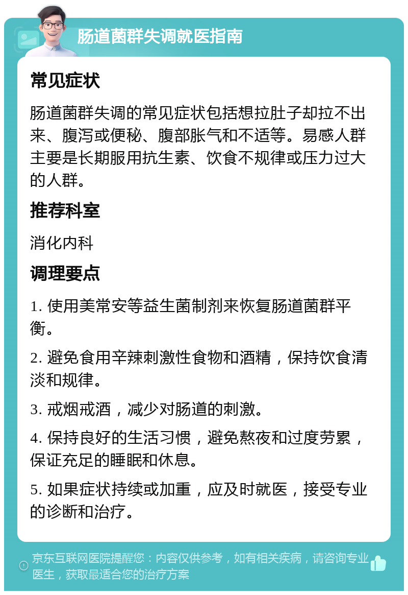 肠道菌群失调就医指南 常见症状 肠道菌群失调的常见症状包括想拉肚子却拉不出来、腹泻或便秘、腹部胀气和不适等。易感人群主要是长期服用抗生素、饮食不规律或压力过大的人群。 推荐科室 消化内科 调理要点 1. 使用美常安等益生菌制剂来恢复肠道菌群平衡。 2. 避免食用辛辣刺激性食物和酒精，保持饮食清淡和规律。 3. 戒烟戒酒，减少对肠道的刺激。 4. 保持良好的生活习惯，避免熬夜和过度劳累，保证充足的睡眠和休息。 5. 如果症状持续或加重，应及时就医，接受专业的诊断和治疗。