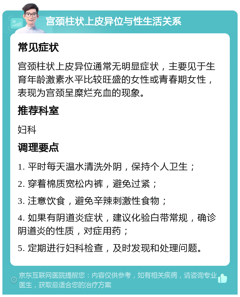 宫颈柱状上皮异位与性生活关系 常见症状 宫颈柱状上皮异位通常无明显症状，主要见于生育年龄激素水平比较旺盛的女性或青春期女性，表现为宫颈呈糜烂充血的现象。 推荐科室 妇科 调理要点 1. 平时每天温水清洗外阴，保持个人卫生； 2. 穿着棉质宽松内裤，避免过紧； 3. 注意饮食，避免辛辣刺激性食物； 4. 如果有阴道炎症状，建议化验白带常规，确诊阴道炎的性质，对症用药； 5. 定期进行妇科检查，及时发现和处理问题。