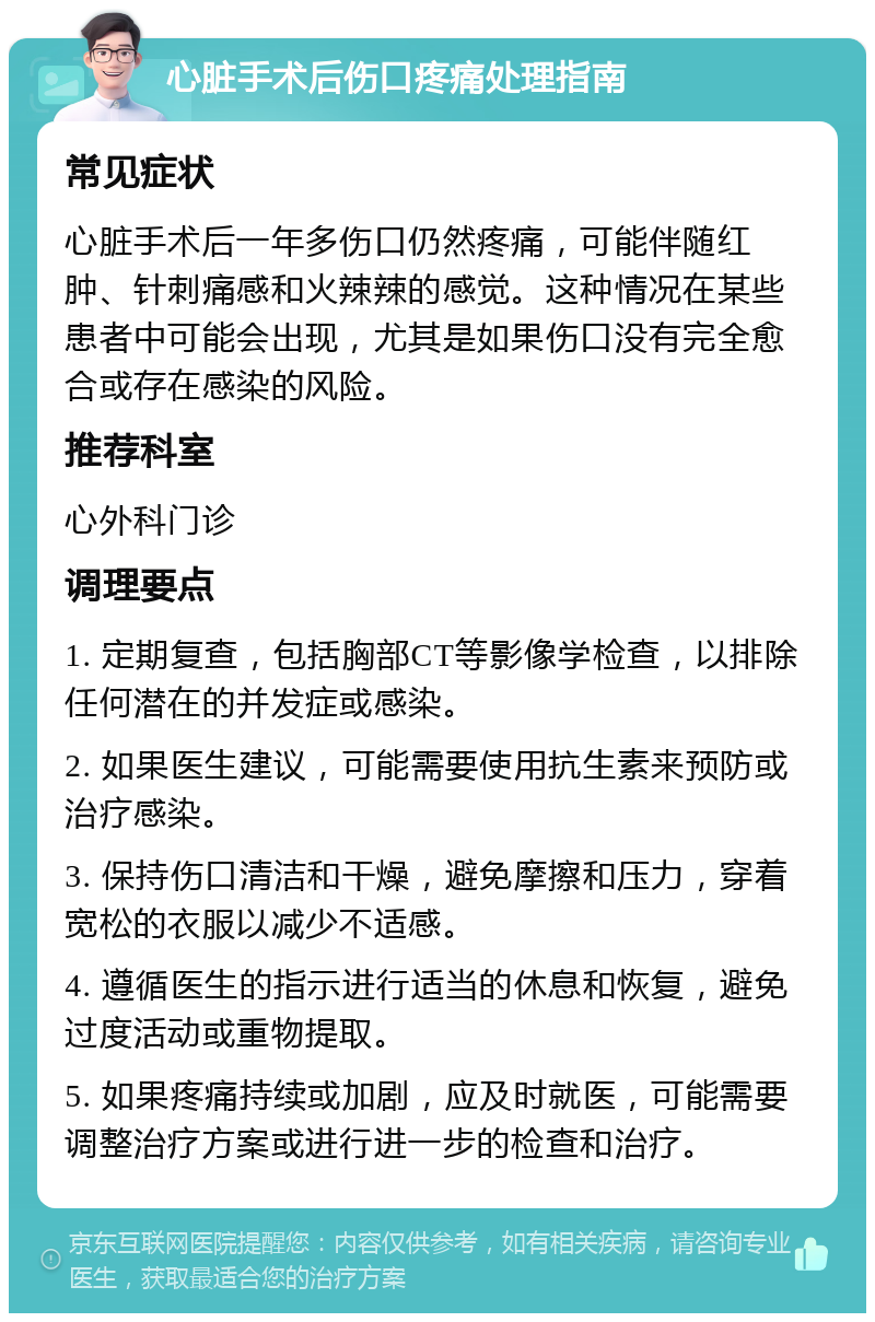 心脏手术后伤口疼痛处理指南 常见症状 心脏手术后一年多伤口仍然疼痛，可能伴随红肿、针刺痛感和火辣辣的感觉。这种情况在某些患者中可能会出现，尤其是如果伤口没有完全愈合或存在感染的风险。 推荐科室 心外科门诊 调理要点 1. 定期复查，包括胸部CT等影像学检查，以排除任何潜在的并发症或感染。 2. 如果医生建议，可能需要使用抗生素来预防或治疗感染。 3. 保持伤口清洁和干燥，避免摩擦和压力，穿着宽松的衣服以减少不适感。 4. 遵循医生的指示进行适当的休息和恢复，避免过度活动或重物提取。 5. 如果疼痛持续或加剧，应及时就医，可能需要调整治疗方案或进行进一步的检查和治疗。