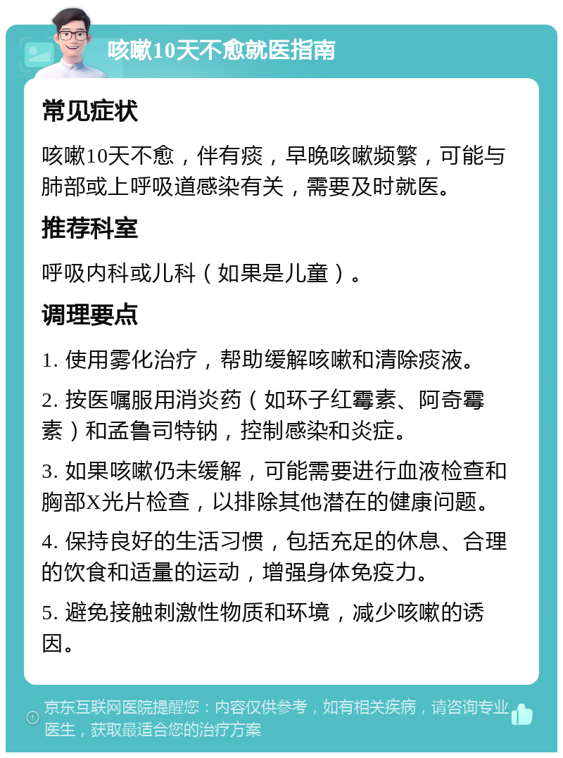 咳嗽10天不愈就医指南 常见症状 咳嗽10天不愈，伴有痰，早晚咳嗽频繁，可能与肺部或上呼吸道感染有关，需要及时就医。 推荐科室 呼吸内科或儿科（如果是儿童）。 调理要点 1. 使用雾化治疗，帮助缓解咳嗽和清除痰液。 2. 按医嘱服用消炎药（如环子红霉素、阿奇霉素）和孟鲁司特钠，控制感染和炎症。 3. 如果咳嗽仍未缓解，可能需要进行血液检查和胸部X光片检查，以排除其他潜在的健康问题。 4. 保持良好的生活习惯，包括充足的休息、合理的饮食和适量的运动，增强身体免疫力。 5. 避免接触刺激性物质和环境，减少咳嗽的诱因。