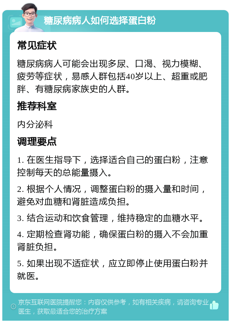 糖尿病病人如何选择蛋白粉 常见症状 糖尿病病人可能会出现多尿、口渴、视力模糊、疲劳等症状，易感人群包括40岁以上、超重或肥胖、有糖尿病家族史的人群。 推荐科室 内分泌科 调理要点 1. 在医生指导下，选择适合自己的蛋白粉，注意控制每天的总能量摄入。 2. 根据个人情况，调整蛋白粉的摄入量和时间，避免对血糖和肾脏造成负担。 3. 结合运动和饮食管理，维持稳定的血糖水平。 4. 定期检查肾功能，确保蛋白粉的摄入不会加重肾脏负担。 5. 如果出现不适症状，应立即停止使用蛋白粉并就医。