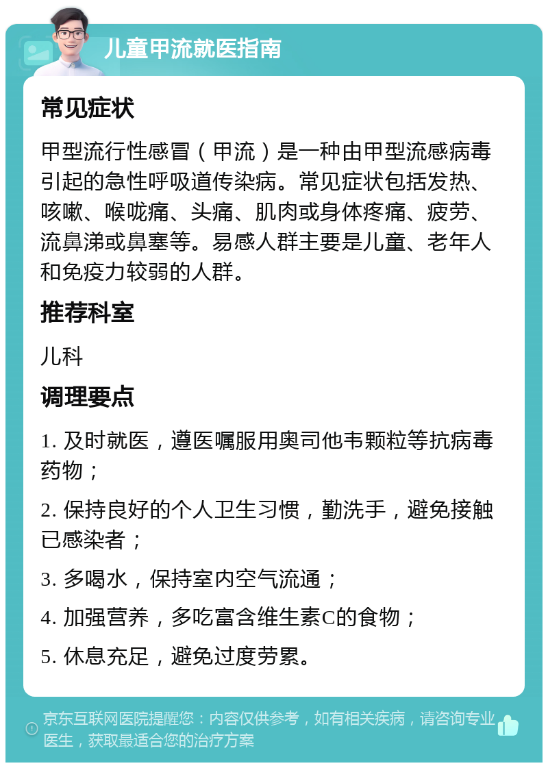 儿童甲流就医指南 常见症状 甲型流行性感冒（甲流）是一种由甲型流感病毒引起的急性呼吸道传染病。常见症状包括发热、咳嗽、喉咙痛、头痛、肌肉或身体疼痛、疲劳、流鼻涕或鼻塞等。易感人群主要是儿童、老年人和免疫力较弱的人群。 推荐科室 儿科 调理要点 1. 及时就医，遵医嘱服用奥司他韦颗粒等抗病毒药物； 2. 保持良好的个人卫生习惯，勤洗手，避免接触已感染者； 3. 多喝水，保持室内空气流通； 4. 加强营养，多吃富含维生素C的食物； 5. 休息充足，避免过度劳累。