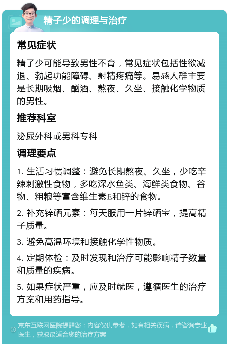 精子少的调理与治疗 常见症状 精子少可能导致男性不育，常见症状包括性欲减退、勃起功能障碍、射精疼痛等。易感人群主要是长期吸烟、酗酒、熬夜、久坐、接触化学物质的男性。 推荐科室 泌尿外科或男科专科 调理要点 1. 生活习惯调整：避免长期熬夜、久坐，少吃辛辣刺激性食物，多吃深水鱼类、海鲜类食物、谷物、粗粮等富含维生素E和锌的食物。 2. 补充锌硒元素：每天服用一片锌硒宝，提高精子质量。 3. 避免高温环境和接触化学性物质。 4. 定期体检：及时发现和治疗可能影响精子数量和质量的疾病。 5. 如果症状严重，应及时就医，遵循医生的治疗方案和用药指导。